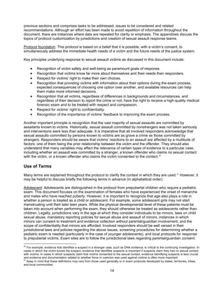 14
previous sections and comprises tasks to be addressed, issues to be considered and related
recommendations. Although an effort has been made to avoid repetition of information throughout the
document, there are instances where data are repeated for clarity or emphasis. The appendixes discuss the
topics of protocol customization by jurisdictions and creation of sexual assault response teams.
Protocol foundation. This protocol is based on a belief that it is possible, with a victim’s consent, to
simultaneously address the immediate health needs of a victim and the future needs of the justice system.
Key principles underlying response to sexual assault victims as discussed in this document include:
• Recognition of victim safety and well-being as paramount goals of response.
• Recognition that victims know far more about themselves and their needs than responders.
• Respect for victims’ right to make their own choices.
• Recognition that providing victims with information about their options during the exam process,
expected consequences of choosing one option over another, and available resources can help
them make more informed decisions.
• Recognition that all victims, regardless of differences in backgrounds and circumstances, and
regardless of their decision to report the crime or not, have the right to receive a high-quality medical
forensic exam and to be treated with respect and compassion.
• Respect for victims’ right to confidentiality.
• Recognition of the importance of victims’ feedback to improving the exam process.
Another important principle is recognition that the vast majority of sexual assaults are committed by
assailants known to victims. Historically, sexual assault committed by nonstrangers was not taken seriously
and interventions were less than adequate. It is imperative that all involved responders acknowledge that
sexual assaults committed by persons known to victims are as grave a crime as those committed by
strangers. Responders should be aware that victims’ reactions to an assault are affected by a multitude of
factors: one of them being the prior relationship between the victim and the offender. They should also
understand that many variables may affect the relevance of certain types of evidence to a particular case,
including whether an assault was committed by a stranger, a known offender who claims no sexual contact
with the victim, or a known offender who claims the victim consented to the contact.20
Use of Terms
Many terms are explained throughout the protocol to clarify the context in which they are used.21
However, it
may be helpful to discuss briefly the following terms in advance (in alphabetical order):
Adolescent: Adolescents are distinguished in the protocol from prepubertal children who require a pediatric
exam. This document focuses on the examination of females who have experienced the onset of menarche
and males who have reached puberty. However, it is important to recognize that age also plays a role in
whether a person is treated as a child or adolescent. For example, some adolescent girls may not start
menstruating until their later teen years. While the physical developmental level of these patients must be
taken into account when performing the exam, they should otherwise be treated as adolescents rather than
children. Legally, jurisdictions vary in the age at which they consider individuals to be minors, laws on child
sexual abuse, mandatory reporting policies for sexual abuse and assault of minors, instances in which
minors can consent to treatment and evidence collection without parental/guardian involvement, and the
scope of confidentiality that minors are afforded. Involved responders should be well versed in their
jurisdictional laws and policies regarding the above issues, screening procedures for determining whether a
pediatric exam is needed (particularly in the case of younger adolescents), and local protocols for response
to prepubertal victims. Exam sites are to follow the jurisdictional laws regarding parental/guardian consent.
20
For example, evidence that identifies a suspect in a stranger case, such as DNA evidence, is critical to the continuing investigation. In
cases in which the victim knows the suspect, evidence that identifies suspects is important if suspects claim they had no sexual contact
with victims. In cases in which suspects claim that victims consented to the sexual contact, evidence identifying suspects is less crucial
and evidence and documentation related to whether force or coercion was used against victims is often more important.
21
Keep in mind that these definitions may vary from those used generally or in exam protocols developed by states, territories, tribes,
and local communities.
 