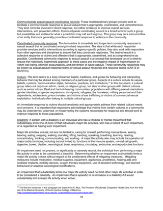 15
Communitywide sexual assault coordinating councils: These multidisciplinary groups typically work to
facilitate a communitywide response to sexual assault that is appropriate, coordinated, and comprehensive.
They tend not to be involved in direct response, but rather endeavor to improve overall services,
interventions, and prevention efforts. Communitywide coordinating council is a broad term for such a group,
but possibilities are endless for what a jurisdiction may call such a group. This group may be a subcommittee
of an entity that more generally promotes coordinated response to violence in the community.
Coordinated community response: This term refers to immediate and longer term community response to
sexual assault that is coordinated among involved responders. The idea is that while each responder
provides services and/or interventions according to agency-specific policies, they also work with responders
from other agencies and disciplines to ensure that they coordinate responses. The desired result is a
collective response to victims and offenders that is appropriate, streamlined, and as comprehensive as
possible. Coordinated community response to sexual assault is a concept that developed out of a need to
reduce the historically fragmented approach to these cases and the negative impact of fragmentation on
victim well-being, offender accountability, and prevention of future assault. These community responses may
be known as sexual assault response teams or sexual assault response and resource teams (SARTs or
SARRTs).
Culture: This term refers to a body of learned beliefs, traditions, and guides for behaving and interpreting
behavior that may be shared among members of a particular group. Aspects of a culture include its values,
beliefs, customs, communication styles, behaviors, practices, and institutions.22
In this document, a cultural
group refers not only to an ethnic, racial, or religious group, but also to other groups with distinct cultures
such as senior citizen; Deaf and hard-of-hearing communities; populations with differing sexual orientations,
gender identities, or gender expressions; immigrants; refugees; the homeless; military personnel and their
dependents; adolescents; prison inmates; and victims of sex trafficking or victims of commercial sexual
exploitation. Individuals often belong to multiple cultural groups.
An immediate response to victims should sensitively and appropriately address their related cultural needs
and concerns. It is important that responders acknowledge that victims from certain cultures in a community
may be underserved, unserved, or misserved by the systems responsible for response and should work to
improve response to these populations.
Disability: A person with a disability is an individual who has a physical or mental impairment that
substantially limits one of more of that individual’s major life activities, who has a record of such impairment,
or is regarded as having such impairment.
Major life activities include, but are not limited to, caring for oneself, performing manual tasks, seeing,
hearing, eating, sleeping, walking, standing, lifting, bending, speaking, breathing, learning, reading,
concentrating, thinking, communicating, and working. A major life activity also may include the operation of
major bodily functions, including but not limited to, functions of the immune system, normal cell growth,
digestive, bowel, bladder, neurological, brain, respiratory, circulatory, endocrine, and reproductive functions.
An impairment need not prevent, or significantly or severely restrict, the individual from performing a major
life activity in order to be considered a disability. Determining whether an impairment substantially limits a
major life activity is done without regard to the ameliorative effects of mitigating measures. Mitigating
measures include medication, medical supplies, equipment, appliances, prosthetics, hearing aids and
cochlear implants, mobility devices, oxygen therapy equipment, use of assistive technology, and learned
behavioral or adaptive neurological modifications.
An impairment that substantially limits one major life activity need not limit other major life activities in order
to be considered a disability. An impairment that is episodic or in remission is a disability if it would
substantially limit a major life activity when active.
22
The first two sentences in this paragraph are drawn from A. Blue, The Provision of Culturally Competent Health Care, from the Web
site of the Medical University of South Carolina College of Medicine
(http://academicdepartments.musc.edu/fm_ruralclerkship/curriculum/culture.htm).
 