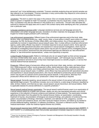 17
personnel” and “crime lab/laboratory scientists.” Forensic scientists analyzing drug and alcohol samples are
also referred to as “toxicologists.” Forensic scientists in many communities may respond to crime scenes to
collect evidence and to process the scene.
Jurisdiction: This term is used in two ways in the protocol. One is to broadly describe a community that has
power to govern or legislate for itself. For example, a jurisdiction may be a local area, a state, a territory, or
tribe. A jurisdiction may also be referred to in the protocol as a “community.” The term also describes the
authority to interpret and apply laws and is used in this context mainly when identifying who has “jurisdiction”
over a particular case.
Language assistance services (LAS): Language assistance services are oral language services for
interpretation and written language services, translation of written materials into languages other than
English for limited English proficient (LEP) individuals.
Law enforcement representative: Different types of law enforcement agencies exist at the local, state,
territory, tribal, and federal levels (e.g., state, county, tribal, or local police or sheriff, sworn police on college
campuses, the FBI, the Bureau of Indian Affairs (BIA), and military police). Any of these agencies could
potentially be involved in responding to sexual assault cases. Also, in areas without a local law enforcement
agency, public safety officials may assist in immediate response to sexual assault victims. Some agencies
may have staff with specialized education and experience in sexual assault investigations, which may be
dedicated to investigating sexual assault cases and/or may be part of a special unit for investigating sexual
assaults. In this protocol, personnel from law enforcement agencies are referred to as “law enforcement
officers” or “law enforcement representatives,” unless more specificity is required.
Limited English Proficient (LEP): Refers to individuals who do not speak English as their primary language
and have a limited ability read, speak, write, or understand English. LEP individuals may be entitled to
language assistance services to ensure they have meaningful access to a benefit, program, or service that
receives federal financial assistance.
Prosecutor: Different types of prosecution offices exist at the local, tribal, state, territory, and federal level
(e.g., tribal prosecutor’s office, county prosecutor’s office, district attorney’s office, state attorney’s office,
United States Attorney’s office, and military judicial branches). Any of these offices could be involved in
responding to sexual assault cases. In addition, some offices may have personnel with specialized education
and experience in sexual assault prosecutions, who may be dedicated to prosecuting sexual assault cases
and/or may be part of a special unit for prosecuting sexual assaults. In this protocol, attorneys from
prosecution offices will be referred to as “prosecutors” unless more specificity is required.
Sexual assault: Generally speaking, sexual assault is the sexual contact of one person with another without
appropriate legal consent. This definition includes, but is not limited to, a wide range of behavior classified by
state, territory, federal, and tribal law as rape, sexual assault, sexual misconduct, and sexual battery. Refer
to applicable statutes for precise definitions in a specific jurisdiction.25
Sexual assault medical forensic examination: The sexual assault medical forensic exam is an examination of
a sexual assault patient by a health care provider, ideally one who has specialized education and clinical
experience in the collection of forensic evidence and treatment of these patients. The examination includes
gathering information from the patient for the medical forensic history; an examination; coordinating
treatment of injuries, documentation of biological and physical findings, and collection of evidence from the
patient; documentation of findings; information, treatment, and referrals for STIs, pregnancy, suicidal
ideation, alcohol and substance abuse, and other nonacute medical concerns; and follow-up as needed to
provide additional healing, treatment, or collection of evidence. This exam is referred to as the “forensic
medical examination” under the Violence Against Women Act (VAWA).
Sexual assault response team (SART) also called a sexual assault response and resource team (SARRT): A
SART/SARRT is a multidisciplinary team that provides specialized immediate response to victims of recent
25
Drawn from the American College of Emergency Physicians’ Evaluation and Management of the Sexually Assaulted or Sexually
Abused Patient, 1999, Overview, p. 7.
 