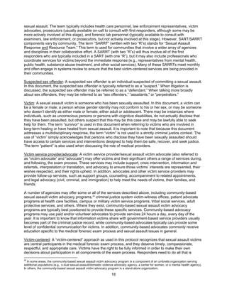 18
sexual assault. The team typically includes health care personnel, law enforcement representatives, victim
advocates, prosecutors (usually available on-call to consult with first responders, although some may be
more actively involved at this stage), and forensic lab personnel (typically available to consult with
examiners, law enforcement, or prosecutors, but not actively involved at this stage). However, SART/SARRT
components vary by community. The term “SARRT” (written with two “R”s) stands for “Sexual Assault
Response and Resource Team.” This term is used for communities that involve a wider array of agencies
and disciplines in their collaborative effort. A SARRT (with two “R”s) will thus involve all of the first
responders who are typically included in a SART (with one “R”), but it may also include professionals who
coordinate services for victims beyond the immediate response (e.g., representatives from mental health,
public health, substance abuse treatment, and other social services). Many of these SARRTs meet monthly
and often engage in systems review to ensure that the best victim-centered services are being provided in
their communities.
Suspected sex offender: A suspected sex offender is an individual suspected of committing a sexual assault.
In this document, the suspected sex offender is typically referred to as a “suspect.” When litigation is
discussed, the suspected sex offender may be referred to as a “defendant.” When talking more broadly
about sex offenders, they may be referred to as “sex offenders,” “assailants,” or “perpetrators.”
Victim: A sexual assault victim is someone who has been sexually assaulted. In this document, a victim can
be a female or male; a person whose gender identity may not conform to his or her sex, or may be someone
who doesn’t identify as either male or female; either adult or adolescent. There may be instances where
individuals, such as unconscious persons or persons with cognitive disabilities, do not actually disclose that
they have been assaulted, but others suspect that this may be this case and may be lawfully able to seek
help for them. The term “survivor” is used in this document when referring to victims who are involved in
long-term healing or have healed from sexual assault. It is important to note that because this document
addresses a multidisciplinary response, the term “victim” is not used in a strictly criminal justice context. The
use of “victim” simply acknowledges that persons who disclose they have been sexually assaulted should
have access to certain services and interventions designed to help them be safe, recover, and seek justice.
The term “patient” is also used when discussing the role of medical providers.
Victim service provider/advocate: A victim service provider/sexual assault victim advocate (also referred to
as “victim advocate” and “advocate”) may offer victims and their significant others a range of services during,
and following, the exam process. These services may include support, crisis intervention, information and
referrals, interpretation or translation, and advocacy to ensure those victims’ interests are represented, their
wishes respected, and their rights upheld. In addition, advocates and other victim service providers may
provide follow-up services, such as support groups, counseling, accompaniment to related appointments,
and legal advocacy (civil, criminal, and immigration) to help meet the needs of victims, their families, and
friends.
A number of agencies may offer some or all of the services described above, including community-based
sexual assault victim advocacy programs,26
criminal justice system victim-witness offices, patient advocate
programs at health care facilities, campus or military victim service programs, tribal social services, adult
protective services, and others. Where they exist, community-based sexual assault victim advocacy
programs are typically best positioned to provide these specific services. Community-based advocacy
programs may use paid and/or volunteer advocates to provide services 24 hours a day, every day of the
year. It is important to know that information victims share with government-based service providers usually
becomes part of the criminal justice record, while community-based advocates typically can provide some
level of confidential communication for victims. In addition, community-based advocates commonly receive
education specific to the medical forensic exam process and sexual assault issues in general.
Victim-centered: A “victim-centered” approach as used in this protocol recognizes that sexual assault victims
are central participants in the medical forensic exam process, and they deserve timely, compassionate,
respectful, and appropriate care. Victims have the right to be fully informed in order to make their own
decisions about participation in all components of the exam process. Responders need to do all that is
26
In some areas, the community-based sexual assault victim advocacy program is a component of an umbrella organization serving
additional populations (e.g., a dual sexual assault/domestic violence advocacy agency, a center for women, or a mental health agency).
In others, the community-based sexual assault victim advocacy program is a stand-alone organization.
 