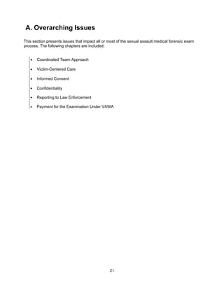 21
A. Overarching Issues
This section presents issues that impact all or most of the sexual assault medical forensic exam
process. The following chapters are included:
• Coordinated Team Approach
• Victim-Centered Care
• Informed Consent
• Confidentiality
• Reporting to Law Enforcement
• Payment for the Examination Under VAWA
 