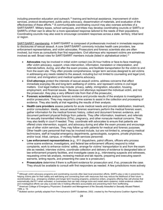 24
including prevention education and outreach,28
training and technical assistance, improvement of victim
services, protocol development, public policy advocacy, dissemination of materials, and evaluation of the
effectiveness of these efforts.29
A communitywide coordinating council may also oversee activities of a
SART/SARRT. Military bases, school campuses, and tribes may develop coordinating councils or SARTs or
SARRTs of their own to allow for a more specialized response tailored to the needs of their populations.
Coordinating councils may also exist to encourage consistent responses across a state, territory, tribal land
or region.
SART/SARRT membership. A SART/SARRT is composed of professionals involved in immediate response
to disclosures of sexual assault. A core SART/SARRT commonly includes health care providers, law
enforcement representatives, and victim advocates. Prosecutors and forensic scientists also are often
involved, but more as consultants than first responders. Civil attorneys who represent victims are sometimes
involved as well. Broad roles for SART/SARRT members include (listed in alphabetical order):30
• Advocates may be involved in initial victim contact (via 24-hour hotline or face-to-face meetings),
offer victim advocacy, support, crisis intervention, information, translation or interpretation, and
referrals before, during, and after the exam process, and facilitate transportation for the victim to and
from the exam site. They often provide comprehensive, longer term services designed to aid victims
in addressing any needs related to the assault, including but not limited to counseling and legal (civil,
criminal, and immigration) and medical systems advocacy.
• Civil attorneys protect the interests of sexual assault victims, address concerns that affect
immediate everyday life and long-term wellbeing of victims, and represent victims in civil legal
matters. Civil legal matters may include: privacy, safety, immigration, education, housing,
employment, and financial issues. Because civil attorneys represent the individual victim, and not
the prosecutor, they play a very different role from that of the prosecutor.
• Forensic scientists analyze forensic evidence and provide results of the analysis to investigators
and/or prosecutors. They may respond to crime scenes to assist in the collection and processing of
evidence. They also testify at trial regarding the results of their analysis.
• Health care providers assess patients for acute medical needs and provide stabilization, treatment,
and/or consultation. Ideally, sexual assault forensic examiners perform the medical forensic exam,
gather information for the medical forensic history, collect and document forensic evidence, and
document pertinent physical findings from patients. They offer information, treatment, and referrals
for sexually transmitted infections (STIs), pregnancy, and other nonacute medical concerns. They
may also testify in court if needed. They coordinate with advocates to ensure that patients are
offered crisis intervention, support, and advocacy during and after the exam process and encourage
use of other victim services. They may follow up with patients for medical and forensic purposes.
Other health care personnel that may be involved include, but are not limited to, emergency medical
technicians, staff at hospital emergency departments, gynecologists, surgeons, private physicians,
and/or local, tribal, campus, or military health services personnel.
• Law enforcement representatives (e.g., 911 dispatchers, patrol officers, officers who process
crime scene evidence, investigators, and federal law enforcement officers) respond to initial
complaints, work to enhance victims’ safety, arrange for victims’ transportation to and from the exam
site as needed, interview victims, coordinate collection and delivery of evidence to designated labs or
law enforcement property facilities, and investigate cases (e.g., interviewing suspects and witnesses,
requesting crime lab analysis, reviewing medical and lab reports, preparing and executing search
warrants, writing reports, and presenting the case to a prosecutor).
• Prosecutors determine if there is sufficient evidence for prosecution and, if so, prosecute the case.
They should be available to consult with first responders as needed. A few jurisdictions more actively
28
Although victim advocacy programs and coordinating councils often lead local prevention efforts, SARTs play a role in prevention by
helping victims plan for their safety and well-being and connecting them with resources that may reduce the likelihood of their future
revictimization (e.g., emergency shelters and longer term housing programs, protective orders, programs offering free cell phones that
automatically dial 911 when activated, or businesses that can help change locks and install alarm systems). Initial evidence collection
and investigative efforts can play a pivotal role in holding offenders accountable and preventing them from reoffending.
29
American College of Emergency Physicians’ Evaluation and Management of the Sexually Assaulted or Sexually Abused Patient,
1999, p. 19.
30
Bulleted section partially adapted from Pennsylvania’s SART Guidelines, 2002, created by the Pennsylvania Coalition Against Rape.
 