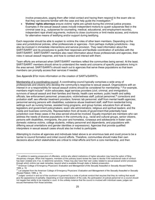 25
involve prosecutors, paging them after initial contact and having them respond to the exam site so
that they can become familiar with the case and help guide the investigation.31
• Victims' rights attorneys ensure victims’ rights are upheld during the criminal justice process.
Examples in the sexual assault cases include independent motions to quash subpoenas filed in the
criminal case (e.g., subpoenas for counseling, medical, educational, and employment records),
independent rape shield arguments, motions to close courtrooms or limit media access, and motions
for alternative means of testifying and/or support during testifying.
Each responder should be able to explain to victims the roles of other team members. Depending on the
case and jurisdictional policies, other professionals or agencies - from perhaps multiple jurisdictions - may
also be involved in immediate interventions and service provision. They need information about the
SART/SARRT and its procedures to guide their responses and facilitate coordination of activities with the
SART/SARRT. SART/SARRT members also need information about those professionals and agencies, their
roles in sexual assault response, and how to contact and interact with them.
Team efforts are enhanced when SART/SARRT members reflect the communities being served. At the least,
SART/SARRT members should strive to understand the needs and concerns of specific populations living in
the area served. SART/SARRTs should reach out to agencies that serve these populations so that team
members can promptly access their services if needed.
See Appendix B for more information on the creation of SARTs/SARRTs.
Membership of a coordinating council. A coordinating council typically comprises a wide array of
professionals and citizens who develop the community’s response to sexual assault. Organizations with an
interest in or a responsibility for sexual assault victims should be considered for membership.32
For example,
members might include33
victim advocates; legal services providers (civil, criminal, and immigration);
survivors of sexual assault and their families and friends; health care workers; public health and safety
officials; law enforcement personnel; prosecutors; victim/witness staff; judicial personnel;34
corrections and
probation staff; sex offender treatment providers; forensic lab personnel; staff from mental health agencies;
personnel serving persons with disabilities; substance abuse treatment staff, staff from residential living
settings such as nursing homes, assisted living programs, and group homes; educators from all levels;
legislators and government policymakers; exam site administrators; religious and spiritual leaders; and the
media and business community. Representation from all levels of government that potentially have
jurisdiction over these cases in the area served should be involved. Equally important are members who can
address the needs of diverse populations in the community (e.g., racial and cultural groups, senior citizens,
persons with disabilities, immigrants, the poor and homeless, runaways and adolescents in foster care,
domestic violence victims, college students, military personnel and dependents, and populations with
differing sexual orientations and gender identities or expressions). Agencies that provide qualified
interpreters in sexual assault cases should also be invited to participate.
Attempting to involve all agencies and individuals listed above is an enormous task and could prove to be a
barrier to council formation and initial council efforts. Therefore, communities should make their own
decisions about which stakeholders are critical to initial efforts and form a core membership, and then
31
In addition to seeking prosecution of offenders, victims who attend institutions of higher education may have the option of filing
disciplinary charges. When that happens, members of the judiciary board review the case to decide if the institutional code of conduct
has been violated and, if so, to determine sanctions. Tribes may also have their own codes related to sexual assault and/or processes
through which victims can seek remedies, beyond what is available through state or federal prosecution.
32
American College of Emergency Physicians’ Evaluation and Management of the Sexually Assaulted or Sexually Abused Patient,
1999, p. 19.
33
List adapted from the American College of Emergency Physicians’ Evaluation and Management of the Sexually Assaulted or Sexually
Abused Patient, 1999, p. 19.
34
Judges’ conduct in and out of the courtroom is governed by a code of judicial conduct that requires that they do nothing that would
give the appearance of partiality. Depending on local interpretation of the code, the participation of judicial personnel on a council should
not negate their ability to be impartial in court. In the unlikely instance that the council is involved with individual cases, judges can
excuse themselves from those activities.
 