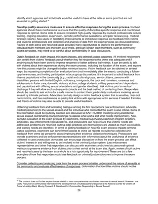 26
identify which agencies and individuals would be useful to have at the table at some point but are not
essential to getting started.35
Develop quality assurance measures to ensure effective response during the exam process. Involved
agencies should have mechanisms to ensure that the quality of discipline-specific response and coordinated
response is optimal. Some tools to ensure consistent high-quality response by involved professionals include
training, ongoing education, supervision, periodic performance evaluations, and peer reviews (e.g., medical
forensic reports). Also useful in facilitating improvements to immediate response are feedback from victims
and involved professionals and collection and analysis of data from the exam process (as discussed below).
Review of both active and resolved cases provides many opportunities to improve the performance of
individual team members and the team as a whole, although certain team members, such as community
based advocates, may need to be careful about confidentiality in case discussions.
Obtain feedback on victim impact, the exam process, and criminal justice outcomes. All involved responders
can benefit from victims’ feedback about whether they felt response to the crime was adequate and if
anything could have been done to improve response or better address their needs. It can be useful to talk
with victims about their experiences during the exam process, including the location of the exam, and explore
how the process might be changed to better minimize trauma. Victim feedback can be obtained in several
ways: by requesting completion of an evaluation form (not immediately after the exam), conducting a follow-
up phone survey, and inviting participation in focus group discussions. It is important to solicit feedback from
diverse populations in the community (e.g., racial and cultural groups, senior citizens, persons with
disabilities, persons with limited English proficiency, immigrants, the poor and homeless, runaways and
adolescents in foster care, domestic violence victims, college students, military personnel and dependents,
and populations with differing sexual orientations and gender identities). Ask victims prior to medical
discharge if they will allow such subsequent contacts and the best method of contacting them. Responders
should be careful to ask victims for a safe manner to contact them, particularly in situations involving sexual
assault by intimate partners. Advocates can help design a victim feedback system that is sensitive, does not
harm victims, and has mechanisms to quickly link victims with appropriate victim services if needed. Families
and friends of victims may also be able to provide useful feedback.
Obtaining feedback from and facilitating dialogue among the first responders (law enforcement, advocate,
medical personnel) to the sexual assault and the individual who conducted the exam is also critical. Some of
this information could be routinely solicited and discussed at SART/SARRT meetings and jurisdictional
sexual assault coordinating council meetings (to assess what works and what needs improvement). Also,
periodic evaluation of the exam process by examiners, medical supervisors/examiner program directors,
advocates, law enforcement representatives, and prosecutors can help ensure that victims’ needs are
addressed, problems are resolved, cutting-edge practices and technologies are utilized as much as possible,
and training needs are identified. In terms of getting feedback on how the exam process impacts criminal
justice outcomes, examiners can benefit from access to crime lab reports on evidence collected and
feedback from crime lab personnel about improving their evidence collection techniques. Prosecutors can
provide examiners and law enforcement representatives with information about the usefulness of evidence
collected in case prosecution. Advocates can encourage discussion on how the exam process can affect
victims’ interest in and willingness to be involved in the criminal justice system. Law enforcement
representatives and other first responders can discuss with examiners and crime lab personnel optimal
methods to preserve evidence from victims prior to their arrival at the exam site. Again, review of both active
and resolved cases by the team as a whole is a rich opportunity for improvement These are but a few
examples of how first responders could use feedback on criminal justice outcomes to improve the exam
process.
Consider collecting and analyzing data from the exam process to better understand the nature of assaults in
the community and evaluate effectiveness of responses. (Information that identifies victims should not be
35
The protocol does not further explore issues related to more comprehensive coordinated response to sexual assault. However, one
useful resource for communities interested in the development of a multidisciplinary response is the National Center for Victims of
Crime’s Looking Back, Moving Forward: A Guidebook for Communities Responding to Sexual Assault.
 