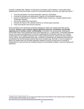 27
included in collected data. Attention must be given to protecting victims’ identity in communities where
residents tend to know one another or word of a crime travels quickly). Over time, such data may help to: 36
• Track the participation of involved responders, agencies, and facilities.
• Evaluate the strengths and weaknesses of agency and coordinated responses.
• Assess the effectiveness of response in different types of cases (e.g., stranger assaults versus
nonstranger assaults).
• Improve the quality of the examination.
• Evaluate the impact of the collected evidence on criminal justice outcomes.
• Track and evaluate victim service outcomes.
Some jurisdictions have developed centralized databases to collect and analyze information across
disciplines. However, such a venture requires significant resources, coordination, and thought
regarding how to maintain victims’ confidentiality. Coordination can be particularly challenging in
communities where cross-jurisdictional issues arise frequently (e.g., in tribal lands). A centralized database
may be more easily accomplished if it is built into multidisciplinary coordination planning. For example,
involved agencies can together determine how to utilize existing resources, seek new funding, maintain
victims’ privacy, and systematically obtain data. Jurisdictions considering such databases should take into
consideration the fact that pooling empirical data (such as patient age, Zip Code, or use of a weapon) is
likely to be reliable while use of pooled interpretive data(such as blunt cervical trauma or findings of
strangulations) is risky and may be unreliable because of uncontrollable variables in examiner training and
experience.
36
Bulleted section partially adapted from the County of San Diego Sexual Assault Response Team Systems Review Committee Report:
Five-Year Review, 2005, San Diego County, California.
http://www.sdcounty.ca.gov/hhsa/programs/phs/documents/EMS-SARTReportJuly2005.pdf.
 