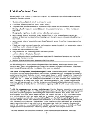 29
2. Victim-Centered Care
Recommendations at a glance for health care providers and other responders to facilitate victim-centered
care during the exam process:
• Give sexual assault patients priority as emergency cases.
• Provide the necessary means to ensure patient privacy.
• Adapt the exam process as needed to address the unique needs and circumstances of each patient.
• Develop culturally responsive care and be aware of issues commonly faced by victims from specific
populations.
• Recognize the importance of victim services within the exam process.
• Accommodate patients’ requests to have a relative, friend, or other personal support person (e.g.,
religious -and spiritual counselor/advisor/healer) present during the exam, unless considered harmful by
responders.
• Accommodate patients’ requests for responders of a specific gender throughout the exam as much as
possible.
• Prior to starting the exam and conducting each procedure, explain to patients in a language the patients
understand what is entailed and its purpose.
• Assess and respect patients’ priorities.
• Integrate medical and evidentiary procedures where possible.
• Address patients’ safety during the exam.
• Provide information that is easy for patients to understand, in the patient’s language, and that can be
reviewed at their convenience.
• Address physical comfort needs of patients prior to discharge.
It is critical to respond to individuals disclosing sexual assault in a timely, appropriate, sensitive, and
respectful way.37
Every action taken by responders during the exam process should be useful in facilitating
patient care and healing and/or the investigation (if the case was reported).
Give sexual assault patients priority as emergency cases. This includes a prompt medical screening
exam. Recognize that every minute patients spend waiting to be examined may cause loss of evidence and
undue trauma. Individuals disclosing a recent sexual assault should be quickly transported to the exam site,
promptly evaluated, treated for serious injuries, and offered a medical forensic exam. (For more discussion
on this topic, see C.2. Triage and Intake.) Have plans for what to do, if the examiner is not available right
away. For example, is there a quiet, private place the patient can wait? Is there a phone available so the
patient can talk to an advocate or a friend or family member while waiting? Jurisdictions should consider
policies and training for facility staff and administration regarding what to do while sexual assault patients are
waiting.
Provide the necessary means to ensure patient privacy. Exercise discretion to avoid the embarrassment
for individuals of being identified in a public setting as a sexual assault victim. Some health care facilities use
code plans to avoid inappropriate references by staff to sexual assault cases. Also, do not leave sexual
assault patients in the main waiting area at the exam site. Instead, give them as much privacy as possible
(e.g., a private treatment room and waiting area) and be cognizant of their sense of safety (e.g., do not
examine suspects in same location at the same time). Make sure that the first responding health care
providers attend to patients’ initial medical needs and arrange for an on-call advocate to offer onsite support,
crisis intervention, and advocacy. It may be useful to give patients the option of speaking with an advocate
via a 24-hour crisis hotline (if one exists) until an advocate arrives. Health care providers should provide
patients with access to a phone to contact family members and/or support persons as desired, and should
promptly contact law enforcement, if not already involved, if patients want to report the assault.
37
The chapter was partially built on information from the North Carolina Protocol for Assisting Sexual Assault Victims, 2000.
 