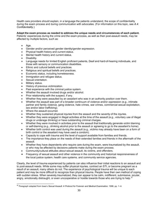 30
Health care providers should explain, in a language the patients understand, the scope of confidentiality
during the exam process and during communication with advocates. (For information on this topic, see A.4.
Confidentiality.)
Adapt the exam process as needed to address the unique needs and circumstances of each patient.
Patients’ experiences during the crime and the exam process, as well as their post-assault needs, may be
affected by multiple factors, such as:
• Age.
• Gender and/or perceived gender identity/gender expression.
• Physical health history and current status.
• Mental health history and current status.
• Disability.
• Language needs for limited English proficient patients, Deaf and hard-of-hearing individuals, and
those with sensory or communication disabilities.
• Ethnic and cultural beliefs and practices.
• Religious and spiritual beliefs and practices.
• Economic status, including homelessness.
• Immigration and refugee status.
• Sexual orientation.
• Military status.
• History of previous victimization.
• Past experience with the criminal justice system.
• Whether the assault involved drugs and/or alcohol.
• Prior relationship with the suspect, if any.
• Whether they were assaulted by an assailant who was in an authority position over them.
• Whether the assault was part of a broader continuum of violence and/or oppression (e.g., intimate
partner and family violence, gang violence, hate crimes, war crimes, commercial sexual exploitation,
sex and/or labor trafficking).
• Where the assault occurred.
• Whether they sustained physical injuries from the assault and the severity of the injuries.
• Whether they were engaged in illegal activities at the time of the assault (e.g., voluntary use of illegal
drugs or underage drinking) or have outstanding criminal charges.
• Whether they were involved in activities prior to the assault that traditionally generate victim blaming
or self-blaming (e.g., drinking alcohol prior to the assault or agreeing to go to the assailant’s home).
• Whether birth control was used during the assault (e.g., victims may already have been on a form of
birth control or the assailant may have used a condom).
• Capacity to cope with trauma and the level of support available from families and friends.
• The importance they place on the needs of their extended families and friends in the aftermath of the
assault.
• Whether they have dependents who require care during the exam, were traumatized by the assault,
or who may be affected by decisions patients make during the exam process.
• Community/cultural attitudes about sexual assault, its victims, and offenders.
• Frequency of sexual assault and other violence in the community and historical responsiveness of
the local justice system, health care systems, and community service agencies.
Clearly, the level of trauma experienced by patients can also influence their initial reactions to an assault and
to post-assault needs. While some may suffer physical injuries, contract an STI, or become pregnant as a
result of an assault, many others do not. The experience of psychological trauma will be unique to each
patient and may be more difficult to recognize than physical trauma. People have their own method of coping
with sudden stress. When severely traumatized, they can appear to be calm, indifferent, submissive, jocular,
angry, emotionally distraught, or even uncooperative or hostile towards those who are trying to help.38
38
Paragraph adapted from Iowa’s Sexual Assault: A Protocol for Forensic and Medical Examination, 1998, pp. 1–4.
 