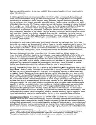 31
Examiners should ensure they do not make credibility determinations based on myths or misconceptions
about victim behavior.
In addition, patients’ fears and concerns can affect their initial reactions to the assault, their post-assault
needs, and decisions before, during, and after the exam process. For example, female and transgender
patients may be worried about getting pregnant. If they are already pregnant or have just given birth, they
may be concerned about how the assault will affect their children. Patients may be concerned about being
infected with HIV or another STI. They may not want anyone to know about the assault, or may be afraid that
family members and friends will reject or blame them. They may fear bringing shame to their families or be
concerned that family members will seek revenge against the assailant. They may fear perceived
consequences of reporting to law enforcement. They may be concerned how their cultural background could
affect the way they are treated by responders. They may wonder if the assailant will harm or harass them or
their loved ones if they tell anyone about the assault. They may worry about losing their home, children,
ability to remain in the United States, job, and other sources of income as a result of disclosure, particularly if
an intimate partner assaulted them.39
They may be concerned about costs related to the exam and
subsequent care of injuries.40
It is important to avoid making assumptions about patients, offenders, and the assault itself. Forms used
during the exam process and discussions with patients should be framed in a way that does not assume they
are of a specific background or gender identity and gender expression. Always ask questions and actively
look and listen to understand patients’ circumstances and tailor the exam process to address their needs and
concerns. Whatever the response, it should be respectful to patients and adhere to jurisdictional policies.
Recognize that patients control the extent of personal information they share. While it is useful for
responders to get a full picture of patients’ circumstances, it is up to patients to decide whether and to what
extent to share personal information. During the exam process, responders may ask patients to divulge
some data, such as age or whether they think the assault was alcohol- or drug-facilitated. Some information,
such as language needs, may be obvious. There is no reason for responders to question patients about
certain data, such as sexual orientation and gender identity, immigration status, or religious or spiritual
beliefs, beyond certain information that medical providers may need for appropriate care.
Develop culturally responsive care and be aware of issues commonly faced by patients from specific
populations. Develop culturally competent and sensitive care by building awareness about and sensitivity to
the ways that culture can impact a person’s experience in the immediate aftermath of sexual assault and
across their lifespan. Be aware and responsive to the ways in which cultural identities (e.g., race, ethnicity,
gender, religion, ability/disability, language (limited English proficiency), immigration status, socioeconomic
status, sexual orientation, gender identity or expression, age) may influence a person’s experience during
the exam process as well. Education for responders on issues facing a specific population may serve to
enhance care, services, and interventions provided during the exam process. Responders should identify
different populations that exist in their jurisdiction and determine what information they should have readily
available to help them serve patients from these populations, including what languages are spoken by the
populations and how to access interpreters for each language needed. Building understanding of the
perspectives of a specific population may help increase the likelihood that the actions and demeanor of
responders will mitigate victim trauma. However, do not assume that patients will hold certain beliefs or have
certain needs and concerns merely because they belong to a specific population. And, as pointed out earlier,
recognize that patients’ experiences are affected by a plethora of other personal and external factors.
Develop policies and plans. Involved agencies and SART/SARRTs should develop policies and plans to
meet the needs of specific patient populations (e.g., to obtain necessary interpreter services and translated
documents for limited English proficient patients, qualified interpreters for Deaf and hard-of-hearing patients
and individuals with sensory or communication disabilities, and identify legal referrals for immigrant victims of
sexual assault, domestic violence, dating violence, and stalking.) When creating these plans, consider what
barriers exist for patients from different populations to receiving a high-quality exam and what can be done to
39
Minors may fear being removed from their homes if suspects live with them. Persons living in residential settings, such as group
homes or nursing facilities, may fear being removed from their homes if they report an assault that occurred in that setting.
40
Paragraph partially adapted from the Ohio Protocol for Sexual Assault Forensic and Medical Examination, 2002, p. 2.
 