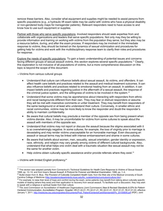32
remove these barriers. Also, consider what equipment and supplies might be needed to assist persons from
specific populations (e.g., a hydraulic lift exam table may be useful with victims who have a physical disability
or non-gendered body maps for transgender patients). Relevant responders need to have access to and
know how to use such equipment or supplies.
Partner with those who serve specific populations. Involved responders should seek expertise from and
collaborate with organizations and leaders that serve specific populations. Not only may they be willing to
provide information and training on working with victims from the population they serve, but they also may be
a resource before, during, and after the exam process. If responders may be involved in the immediate
response to victims, they should be trained on the dynamics of sexual victimization and procedures for
getting help for victims and work with the multidisciplinary response team to clarify their roles and procedures
for response.
Explore the needs of specific populations. To gain a basic understanding of potential issues and concerns
facing different groups of sexual assault victims, this section explores several specific populations.41
Clearly,
this exploration is not inclusive of all populations of victims, but a more comprehensive discussion on this
topic is beyond the scope of this document.
―Victims from various cultural groups
• Understand that culture can influence beliefs about sexual assault, its victims, and offenders. It can
affect health care beliefs and practices related to the assault and medical treatment outcomes. It can
also influence beliefs and practices related to emotional healing from an assault. In addition, it can
impact beliefs and practices regarding justice in the aftermath of a sexual assault, the response of
the criminal justice system, and the willingness of victims to be involved in the system.42
• Understand that some victims may be apprehensive about interacting with responders from ethnic
and racial backgrounds different from their own. They may fear or distrust responders or assume
they will be met with insensitive comments or unfair treatment. They may benefit from responders of
the same background or at least who understand their culture. Conversely, in smaller ethnic and
racial communities, victims may be more likely to know the responder and doubt the responder’s
ability to maintain confidentiality.
• Be aware that cultural beliefs may preclude a member of the opposite sex from being present when
victims disrobe. Also, it may be uncomfortable for victims from some cultures to speak about the
assault with members of the opposite sex.
• Understand that victims may not report or discuss the assault because the stigma associated with it
is so overwhelmingly negative. In some cultures, for example, the loss of virginity prior to marriage is
devastating and may render victims unacceptable for an honorable marriage. Even discussing an
assault or sexual terms may be linked with intense embarrassment and shame in some cultures.
• Be aware that beliefs about women, men, sexuality, sexual orientation, gender identity or expression,
race, ethnicity, and religion may vary greatly among victims of different cultural backgrounds. Also,
understand that what helps one victim deal with a traumatic situation like sexual assault may not be
the same for another victim.
• Help victims obtain culturally specific assistance and/or provide referrals where they exist.43
―Victims with limited English proficiency44
41
This section was adapted partially from Connecticut’s Technical Guidelines for Health Care Response to Victims of Sexual Assault,
1998, pp. 12–14, and from Iowa’s Sexual Assault: A Protocol for Forensic and Medical Examination, 1998, pp. 1–4.
42
Bullet drawn from A. Blue, The Provision of Culturally Competent Health Care, from the Web site of the Medical University of South
Carolina College of Medicine (http://academicdepartments.musc.edu/fm_ruralclerkship/curriculum/culture.htm) .
43
For example, to raise their level of hope and comfort during the exam, some patients may benefit from talking about culturally specific
models of healing (where they exist) and their application to recovery from sexual assault. To facilitate such a discussion, they may wish
to speak with a religious or spiritual healer from their culture.
44
The Joint Commission on Accreditation of Healthcare Organizations (Joint Commission) New & Revised Standards & EPs for Patient-
Centered Communication, Accreditation Program: Hospital, HR.01.02.01, PC.02.01.21, RC.02.01.01, RI.01.01.01, RI.01.01.03, effective
January 1, 2011, http://medicine.osu.edu/orgs/ahec/Documents/Post_PatientCenteredCareStandardsEPs_20100609.pdf (PDF); Joint
 