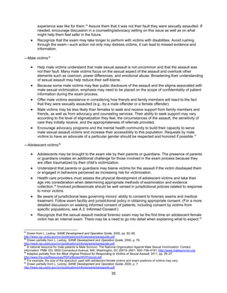 35
experience was like for them.55
Assure them that it was not their fault they were sexually assaulted. If
needed, encourage discussion in a counseling/advocacy setting on this issue as well as on what
might help them feel safer in the future.
• Recognize that the exam may take longer to perform with victims with disabilities. Avoid rushing
through the exam—such action not only may distress victims, it can lead to missed evidence and
information.
―Male victims56
• Help male victims understand that male sexual assault is not uncommon and that the assault was
not their fault. Many male victims focus on the sexual aspect of the assault and overlook other
elements such as coercion, power differences, and emotional abuse. Broadening their understanding
of sexual assault may help reduce their self-blame.
• Because some male victims may fear public disclosure of the assault and the stigma associated with
male sexual victimization, emphasis may need to be placed on the scope of confidentiality of patient
information during the exam process.
• Offer male victims assistance in considering how friends and family members will react to the fact
that they were sexually assaulted (e.g., by a male offender or a female offender).
• Male victims may be less likely than females to seek and receive support from family members and
friends, as well as from advocacy and counseling services. Their ability to seek support may vary
according to the level of stigmatization they feel, the circumstances of the assault, the sensitivity of
care they initially receive, and the appropriateness of referrals provided.
• Encourage advocacy programs and the mental health community to build their capacity to serve
male sexual assault victims and increase their accessibility to this population. Requests by male
victims to have an advocate of a particular gender should be respected and honored if possible.57
―Adolescent victims58
• Adolescents may be brought to the exam site by their parents or guardians. The presence of parents
or guardians creates an additional challenge for those involved in the exam process because they
are often traumatized by their child’s victimization.
• Understand that parents or guardians may blame victims for the assault if the victim disobeyed them
or engaged in behaviors perceived as increasing risk for victimization.
• Health care providers must assess the physical development of adolescent victims and take their
age into consideration when determining appropriate methods of examination and evidence
collection.59
Involved professionals should be well versed in jurisdictional policies related to response
to minor victims.
• Be aware of jurisdictional laws governing minors’ ability to consent to forensic exams and medical
treatment. Follow exam facility and jurisdictional policy in obtaining appropriate consent. (For a more
detailed discussion on seeking informed consent of patients, including consent by victims from
specific populations, see A.3. Informed Consent.)
• Recognize that the sexual assault medical forensic exam may be the first time an adolescent female
victim has an internal exam. There may be a need to go into detail when explaining what to expect.60
55
Drawn from L. Ledray, SANE Development and Operation Guide, 2000, pp. 82–85.
http://www.ojp.usdoj.gov/ovc/publications/infores/sane/saneguide.pdf.
56
Drawn partially from L. Ledray, SANE Development and Operation Guide, 2000, p. 79.
http://www.ojp.usdoj.gov/ovc/publications/infores/sane/saneguide.pdf.
57
A national resource for male patients is Male Survivor: The National Organization Against Male Sexual Victimization. Contact
information: PMB 103, 5505 Connecticut Avenue, NW, Washington, DC 20015–2601, 800–738–4181, http://www.malesurvivor.org.
58
Adapted partially from the West Virginia Protocol for Responding to Victims of Sexual Assault, 2011, pp. 26–27.
http://www.fris.org/Resources/PDFs/Books/WVProtocol.pdf.
59
For example, the size of the speculum used with adolescent female victims and exam positions of victims may vary.
60
Drawn partially from L. Ledray, SANE Development and Operation Guide, 2000, p. 7.
http://www.ojp.usdoj.gov/ovc/publications/infores/sane/saneguide.pdf.
 