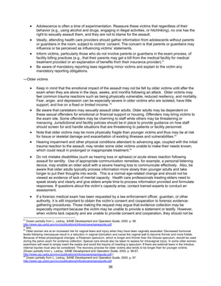36
• Adolescence is often a time of experimentation. Reassure these victims that regardless of their
behavior (e.g., using alcohol and drugs, engaging in illegal activities, or hitchhiking), no one has the
right to sexually assault them, and they are not to blame for the assault.
• Ideally, attending health care providers should gather information from adolescents without parents
or guardians in the room, subject to victims’ consent. The concern is that parents or guardians may
influence or be perceived as influencing victims’ statements.
• Inform victims, particularly those who do not involve parents or guardians in the exam process, of
facility billing practices (e.g., that their parents may get a bill from the medical facility for medical
treatment provided or an explanation of benefits from their insurance provider).61
• Be aware of mandatory reporting laws regarding minor victims and explain to the victim any
mandatory reporting obligations.
―Older victims
• Keep in mind that the emotional impact of the assault may not be felt by older victims until after the
exam when they are alone in the days, weeks, and months following an attack. Older victims may
feel common trauma reactions such as being physically vulnerable, reduced resiliency, and mortality.
Fear, anger, and depression can be especially severe in older victims who are isolated, have little
support, and live on a fixed or limited income. 62
• Be aware that caretakers may sexually assault older adults. Older adults may be dependent on
these sexual offenders for emotional or financial support or housing. Offenders may bring victims to
the exam site. Some offenders may be charming to staff while others may be threatening or
menacing. Jurisdictional and facility policies should be in place to provide guidance on how staff
should screen for and handle situations that are threatening to patients or facility personnel.
• Note that older victims may be more physically fragile than younger victims and thus may be at risk
for tissue or skeletal damage and exacerbation of existing illnesses and vulnerabilities.63
• Hearing impairment and other physical conditions attendant to advancing age, coupled with the initial
trauma reaction to the assault, may render some older victims unable to make their needs known,
which could result in prolonged or inappropriate treatment.64
• Do not mistake disabilities (such as hearing loss or aphasia) or acute stress reaction following
assault for senility. Use of appropriate communication remedies, for example, a personal listening
device, may enable an older adult with a severe hearing loss to communicate effectively. Also, be
aware that older adults typically process information more slowly than younger adults and take
longer to put their thoughts into words. This is a normal age-related change and should not be
viewed as evidence of lack of mental capacity. Health care professionals treating elders need to
speak slowly and clearly and give elders ample time to process information provided and formulate
responses. If questions about the victim’s capacity arise, contact trained experts to conduct an
assessment.
• If a forensic medical exam has been requested by a law enforcement officer, guardian, or other
authority, it is still important to obtain the victim’s consent and cooperation to forensic evidence-
gathering procedures. Those making the request may argue that evidence collection may be
especially important because the victim may be unable to provide a statement or testify. However,
when victims lack capacity and are unable to provide consent and cooperation, they should not be
61
Drawn partially from L. Ledray, SANE Development and Operation Guide, 2000, p. 98.
http://www.ojp.usdoj.gov/ovc/publications/infores/sane/saneguide.pdf.
62
Ibid.
63
Older women are at an increased risk for vaginal tears and injury when they have been vaginally assaulted. Decreased hormonal
levels following menopause result in a reduction in vaginal lubrication and cause the vaginal wall to become thinner and more friable.
Because of these physiological changes, a Pedersen speculum, which is longer and thinner than the Graves speculum, should be used
during the pelvic exam for evidence collection. Special care should also be taken to assess for intravaginal injury. In some older women,
examiners will need to simply insert the swabs and avoid the trauma of inserting a speculum. If there are external tears in the introitus,
internal injuries must also be considered. The recovery process for older victims also tends to be longer than for younger victims.
(Drawn partially from L. Ledray, SANE Development and Operation Guide, 2000, p. 86-87.
http://www.ojp.usdoj.gov/ovc/publications/infores/sane/saneguide.pdf.)
64
Drawn partially from L. Ledray, SANE Development and Operation Guide, 2000, p. 87.
http://www.ojp.usdoj.gov/ovc/publications/infores/sane/saneguide.pdf.
 
