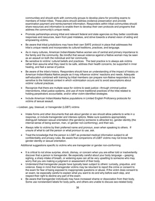38
communities and should work with community groups to develop plans for providing exams to
members of Indian tribes. These plans should address evidence preservation and provide
examination payment and reimbursement information. Responders within tribal communities should
share resources and information to enable them to develop their own protocols and programs that
address the community’s unique needs.
• Promote partnerships among tribal and relevant federal and state agencies so they better coordinate
responses and resources, learn from past mistakes, and strive towards a shared vision of aiding and
empowering victims.
• Be aware that tribal jurisdictions may have their own SAFE protocol in place that addresses the
tribe’s unique needs and incorporates its cultural traditions, practices, and language.
• As in many cultures, American Indian/Alaska Native women are of central and primary importance to
the family and the community. Be mindful that sexual violence against a Native woman may be seen
as an assault on both the individual and her community.
• Be sensitive to victims’ cultural beliefs and practices. The best practice is to always ask victims
rather than assume what they need to be safe, address their health concerns, be supported in inner
healing, and feel a sense of justice.
• Be aware of the tribe’s history. Responders should have an understanding of the impact of history on
American Indian/Alaska Native people as it may influence victims’ reactions and needs. Adequate
self-education combined with training by tribal members can prepare non-Native responders to be
sensitive to the historical context in which victimization occurs and to avoid assumptions about
victims’ cultural practices.
• Recognize that there are multiple ways for victims to seek justice—through criminal justice
interventions, tribal justice systems, and use of more traditional practices of the tribe related to
holding perpetrators accountable, and/or other victim-identified strategies.
• Include American Indian/Alaska Native populations in Limited English Proficiency protocols for
victims of sexual assault.
―Lesbian, gay, bisexual, or transgender (LGBT) victims
• Intake forms and other documents that ask about gender or sex should allow patients to write in a
response, or include transgender and intersex options. Make sure questions appropriately
distinguish between sexual orientation (the gender(s) someone is attracted to), gender identity (the
internal sense of being woman, man, or gender non-conforming), and their sex.
• Always refer to victims by their preferred name and pronoun, even when speaking to others. If
unsure of what to call the person or what pronoun to use, ask.
• Treat the knowledge that the person is LGBT as protected medical information subject to all
confidentiality and privacy rules. Be aware that companions of LGBT victims may not know their
gender identity or sexual orientation.
Additional suggestions specific to victims who are transgender or gender non-conforming:
• It is critical to not show surprise, shock, dismay, or concern when you are either told or inadvertently
discover that a person is transgender. Be especially careful about your body language – gasping,
sighing, a sharp intake of breath, or widening eyes can all be very upsetting to someone who may
worry that you are making a judgment or assessment of their body.
• Understand that transgender people have typically been subject to others’ curiosity, prejudice, and
violence. Keep in mind that transgender victims may be reluctant to report the crime or consent to
the exam for fear of being exposed to inappropriate questions or abuse. If the victim does consent to
an exam, be especially careful to explain what you want to do and why before each step, and
respect their right to decline any part of the exam.
• Be aware that transgender individuals may have increased shame or dissociation from their body.
Some use nonstandard labels for body parts, and others are unable to discuss sex-related body
 