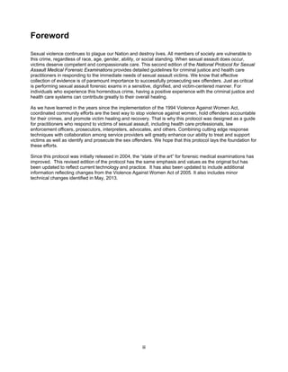 iii
Foreword
Sexual violence continues to plague our Nation and destroy lives. All members of society are vulnerable to
this crime, regardless of race, age, gender, ability, or social standing. When sexual assault does occur,
victims deserve competent and compassionate care. This second edition of the National Protocol for Sexual
Assault Medical Forensic Examinations provides detailed guidelines for criminal justice and health care
practitioners in responding to the immediate needs of sexual assault victims. We know that effective
collection of evidence is of paramount importance to successfully prosecuting sex offenders. Just as critical
is performing sexual assault forensic exams in a sensitive, dignified, and victim-centered manner. For
individuals who experience this horrendous crime, having a positive experience with the criminal justice and
health care systems can contribute greatly to their overall healing.
As we have learned in the years since the implementation of the 1994 Violence Against Women Act,
coordinated community efforts are the best way to stop violence against women, hold offenders accountable
for their crimes, and promote victim healing and recovery. That is why this protocol was designed as a guide
for practitioners who respond to victims of sexual assault, including health care professionals, law
enforcement officers, prosecutors, interpreters, advocates, and others. Combining cutting edge response
techniques with collaboration among service providers will greatly enhance our ability to treat and support
victims as well as identify and prosecute the sex offenders. We hope that this protocol lays the foundation for
these efforts.
Since this protocol was initially released in 2004, the “state of the art” for forensic medical examinations has
improved. This revised edition of the protocol has the same emphasis and values as the original but has
been updated to reflect current technology and practice. It has also been updated to include additional
information reflecting changes from the Violence Against Women Act of 2005. It also includes minor
technical changes identified in May, 2013.
 