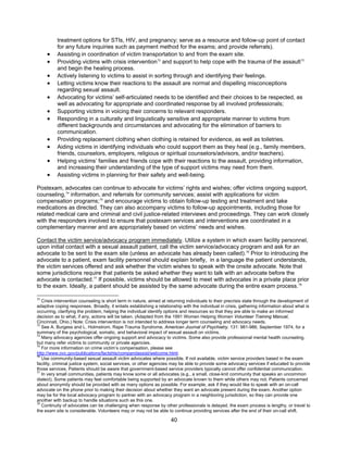 40
treatment options for STIs, HIV, and pregnancy; serve as a resource and follow-up point of contact
for any future inquiries such as payment method for the exams; and provide referrals).
• Assisting in coordination of victim transportation to and from the exam site.
• Providing victims with crisis intervention72
and support to help cope with the trauma of the assault73
and begin the healing process.
• Actively listening to victims to assist in sorting through and identifying their feelings.
• Letting victims know their reactions to the assault are normal and dispelling misconceptions
regarding sexual assault.
• Advocating for victims’ self-articulated needs to be identified and their choices to be respected, as
well as advocating for appropriate and coordinated response by all involved professionals;
• Supporting victims in voicing their concerns to relevant responders.
• Responding in a culturally and linguistically sensitive and appropriate manner to victims from
different backgrounds and circumstances and advocating for the elimination of barriers to
communication.
• Providing replacement clothing when clothing is retained for evidence, as well as toiletries.
• Aiding victims in identifying individuals who could support them as they heal (e.g., family members,
friends, counselors, employers, religious or spiritual counselors/advisors, and/or teachers).
• Helping victims’ families and friends cope with their reactions to the assault, providing information,
and increasing their understanding of the type of support victims may need from them.
• Assisting victims in planning for their safety and well-being.
Postexam, advocates can continue to advocate for victims’ rights and wishes; offer victims ongoing support,
counseling,74
information, and referrals for community services; assist with applications for victim
compensation programs;75
and encourage victims to obtain follow-up testing and treatment and take
medications as directed. They can also accompany victims to follow-up appointments, including those for
related medical care and criminal and civil justice-related interviews and proceedings. They can work closely
with the responders involved to ensure that postexam services and interventions are coordinated in a
complementary manner and are appropriately based on victims’ needs and wishes.
Contact the victim service/advocacy program immediately. Utilize a system in which exam facility personnel,
upon initial contact with a sexual assault patient, call the victim service/advocacy program and ask for an
advocate to be sent to the exam site (unless an advocate has already been called).76
Prior to introducing the
advocate to a patient, exam facility personnel should explain briefly, in a language the patient understands,
the victim services offered and ask whether the victim wishes to speak with the onsite advocate. Note that
some jurisdictions require that patients be asked whether they want to talk with an advocate before the
advocate is contacted.77
If possible, victims should be allowed to meet with advocates in a private place prior
to the exam. Ideally, a patient should be assisted by the same advocate during the entire exam process.78
72
Crisis intervention counseling is short term in nature, aimed at returning individuals to their precrisis state through the development of
adaptive coping responses. Broadly, it entails establishing a relationship with the individual in crisis, gathering information about what is
occurring, clarifying the problem, helping the individual identify options and resources so that they are able to make an informed
decision as to what, if any, actions will be taken. (Adapted from the 1991 Women Helping Women Volunteer Training Manual,
Cincinnati, Ohio.) Note: Crisis intervention is not intended to address longer term counseling and advocacy needs.
73
See A. Burgess and L. Holmstrom, Rape Trauma Syndrome, American Journal of Psychiatry, 131: 981-986, September 1974, for a
summary of the psychological, somatic, and behavioral impact of sexual assault on victims.
74
Many advocacy agencies offer ongoing support and advocacy to victims. Some also provide professional mental health counseling,
but many refer victims to community or private agencies.
75
For more information on crime victim’s compensation, please see
http://www.ovc.gov/publications/factshts/compandassist/welcome.html.
76
Use community-based sexual assault victim advocates where possible. If not available, victim service providers based in the exam
facility, criminal justice system, social services, or other agencies may be able to provide some advocacy services if educated to provide
those services. Patients should be aware that government-based service providers typically cannot offer confidential communication.
77
In very small communities, patients may know some or all advocates (e.g., a small, close-knit community that speaks an uncommon
dialect). Some patients may feel comfortable being supported by an advocate known to them while others may not. Patients concerned
about anonymity should be provided with as many options as possible. For example, ask if they would like to speak with an on-call
advocate on the phone prior to making their decision about whether they want an advocate present during the exam. Another option
may be for the local advocacy program to partner with an advocacy program in a neighboring jurisdiction, so they can provide one
another with backup to handle situations such as this one.
78
Continuity of advocates can be challenging when response by other professionals is delayed, the exam process is lengthy, or travel to
the exam site is considerable. Volunteers may or may not be able to continue providing services after the end of their on-call shift.
 