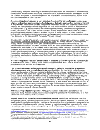 41
Understandably, immigrant victims may be reluctant to discuss or report the victimization. It is inappropriate
to ask patients about aspects of their health, body, legal status, or identity that are not related to the assault.
It is, however, appropriate to ensure that all victims are provided with information regarding U-Visas, in the
event that this relief would be appropriate.79
Accommodate patients’ requests to have a relative, friend, or other personal support person (e.g.,
religious and spiritual counselor/advisor/healer) present during the exam, unless considered harmful
by responders.80
An exception would be if responders consider the request to be potentially harmful to the
patient or the exam process.81
Patients’ requests to not have certain individuals present in the room should
also be respected (e.g., adolescents may not want their parents present). Examiners should get explicit
consent from patients to go forward with the exam with another person present. When others are present,
appropriately drape patients and position additional persons. (It is also important to inform patients of
confidentiality considerations regarding the presence of support persons during the medical forensic history.
For a discussion of this topic, see C.4. The Medical Forensic History.)
Strive to limit the number of persons (beyond the patient, examiner, advocate, personal support person, and
any necessary interpreters) in the exam room during the exam. The primary reason is to protect patients’
privacy, but also because exam rooms often cannot accommodate more than a few individuals. Law
enforcement representatives should not be present during the exam. When additional health care personnel
are needed for consultation (e.g., a surgeon), patients’ permission should be sought prior to their admittance.
In cases in which examiners are supervising an examiner-in-training/licensed health care student, patients’
consent should be obtained prior to the student’s admittance to examine patients or observe the exam. It is
inappropriate to ask patients to allow a group of nonlicensed medical students to view the exam. It is also
inappropriate to ask patients about aspects of their health, body, legal status, or identity that are not related
to the assault.
Accommodate patients’ requests for responders of a specific gender throughout the exam as much
as possible. For a variety of reasons, some patients may prefer to work with a male or female law
enforcement official, advocate, and/or examiner.
Prior to starting the exam and conducting each procedure, explain to patients in a language the
patients understand what is entailed and its purpose. In addition, it is important to explain the exam
process and the purpose of the exam more generally (e.g., how the evidence may be used by the criminal
justice system). A clear explanation is particularly important for individuals who may not previously have had
a pelvic exam or medical care, or who have difficulty understanding what has happened and why they are
being asked to undergo a medical forensic exam. Remember that some exam procedures may be
uncomfortable and painful to patients, considering the nature of the trauma they have experienced. By taking
the time to explain procedures and their options, patients may be able to better relax, feel more in control of
what’s occurring, and make decisions that meet their needs. After providing the needed information, seek
patients’ permission to proceed with exam procedures. (For a more detailed discussion on seeking informed
consent of patients, see A.3. Informed Consent.)
Address and respect patients’ priorities. Although medical care and evidence collection may be
encouraged during the exam process, responders should provide patients with information about all of their
options and assess and respect their priorities.
Integrate medical and evidentiary procedures where possible. Medical care and evidence collection
procedures should be integrated to maximize efficiency and minimize trauma to patients. For example, draw
blood needed for medical and evidentiary purposes at the same time. Also, coordinate information-gathering
by health care and legal personnel to minimize the need for patients to repeat their statements. (For more
information on coordination in information gathering, see C.4. The Medical Forensic History.) Consider the
79
Legal Momentum has extensive resources available regarding U-Visas. See: http://www.legalmomentum.org/our-work/immigrant-
women-program/u-visa.html. Additionally, immigrant women are entitled to emergency medical and post-assault healthcare. For a state-
by-state breakdown of the benefits afforded see: http://www.legalmomentum.org/assets/pdfs/4_nilc_table_10.pdf.
80
Paragraph partially drawn from the California Medical Protocol for Examination of Sexual Assault and Child Sexual Abuse Victims,
2001, p. 15.
81
For example, in cases involving adolescents or vulnerable adults, caretakers should not be allowed in the exam room if they are
suspected of committing the assault or of being otherwise abusive to the patient.
 