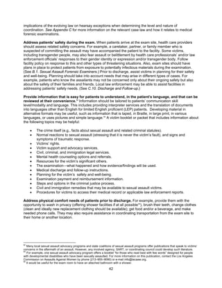 42
implications of the evolving law on hearsay exceptions when determining the level and nature of
coordination. See Appendix C for more information on the relevant case law and how it relates to medical
forensic examinations.
Address patients’ safety during the exam. When patients arrive at the exam site, health care providers
should assess related safety concerns. For example, a caretaker, partner, or family member who is
suspected of committing the assault may have accompanied the patient to the facility. Some victims,
including transgender people, may also fear assault or belittlement by health care professionals’ and/or law
enforcement officials’ responses to their gender identity or expression and/or transgender body. Follow
facility policy on response to this and other types of threatening situations. Also, exam sites should have
plans in place to protect patients from exposure to potentially infectious materials during the examination.
(See B.1. Sexual Assault Forensic Examiners.) Prior to discharge, assist victims in planning for their safety
and well-being. Planning should take into account needs that may arise in different types of cases. For
example, patients who know the assailants may not be concerned only about their ongoing safety but also
about the safety of their families and friends. Local law enforcement may be able to assist facilities in
addressing patients’ safety needs. (See C.10. Discharge and Follow-up.)
Provide information that is easy for patients to understand, in the patient’s language, and that can be
reviewed at their convenience.82
Information should be tailored to patients’ communication skill
level/modality and language. This includes providing interpreter services and the translation of documents
into languages other than English for limited English proficient (LEP) patients. Developing material in
alternative formats may be useful, such as information that is taped, in Braille, in large print, in various
languages, or uses pictures and simple language.83
A victim booklet or packet that includes information about
the following topics may be helpful:
• The crime itself (e.g., facts about sexual assault and related criminal statutes).
• Normal reactions to sexual assault (stressing that it is never the victim’s fault), and signs and
symptoms of traumatic response.
• Victims’ rights.
• Victim support and advocacy services.
• Civil, criminal, and immigration legal services.
• Mental health counseling options and referrals.
• Resources for the victim’s significant others.
• The examination—what happened and how evidence/findings will be used.
• Medical discharge and follow-up instructions.
• Planning for the victim’s safety and well-being.
• Examination payment and reimbursement information.
• Steps and options in the criminal justice process.
• Civil and immigration remedies that may be available to sexual assault victims.
• Procedures for victims to access their medical record or applicable law enforcement reports.
Address physical comfort needs of patients prior to discharge. For example, provide them with the
opportunity to wash in privacy (offering shower facilities if at all possible84
), brush their teeth, change clothes
(clean and ideally new replacement clothing should be available); get food and/or a beverage, and make
needed phone calls. They may also require assistance in coordinating transportation from the exam site to
their home or another location.
82
Many local sexual assault advocacy programs and state coalitions of sexual assault programs offer publications that speak to victims’
concerns in the aftermath of an assault. However, any involved agency, SART, or coordinating council could develop such literature.
83
For example, one sexual assault advocacy program offers a booklet “for those who read best with few words” designed for people
with developmental disabilities who have been sexually assaulted. For more information on this publication, contact the Los Angeles
Commission on Assaults Against Women by phone (213–955–9090) or e-mail info@lacaaw.org.
84
It would be useful for the exam room to have an attached bathroom with a shower.
 