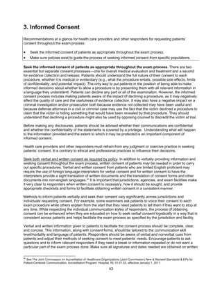 43
3. Informed Consent
Recommendations at a glance for health care providers and other responders for requesting patients’
consent throughout the exam process:
• Seek the informed consent of patients as appropriate throughout the exam process.
• Make sure policies exist to guide the process of seeking informed consent from specific populations.
Seek the informed consent of patients as appropriate throughout the exam process. There are two
essential but separate consent processes—one for overall medical evaluation and treatment and a second
for evidence collection and release. Patients should understand the full nature of their consent to each
procedure, whether it is medical or evidentiary (e.g., what the procedure entails, possible side effects, limits
of confidentiality, and potential impact). The only way to put patients in the position of being able to make
informed decisions about whether to allow a procedure is by presenting them with all relevant information in
a language they understand. Patients can decline any part or all of the examination. However, the informed
consent process includes making patients aware of the impact of declining a procedure, as it may negatively
affect the quality of care and the usefulness of evidence collection. It may also have a negative impact on a
criminal investigation and/or prosecution both because evidence not collected may have been useful and
because defense attorneys in a civil or criminal case may use the fact that the victim declined a procedure to
claim that the victim is hiding something that would have been revealed by that procedure. They should
understand that declining a procedure might also be used by opposing counsel to discredit the victim at trial.
Before making any disclosures, patients should be advised whether their communications are confidential
and whether the confidentiality of the statements is covered by a privilege. Understanding what will happen
to the information provided and the extent to which it may be protected is an important component of
informed consent.
Health care providers and other responders must refrain from any judgment or coercive practice in seeking
patients’ consent. It is contrary to ethical and professional practices to influence their decisions.
Seek both verbal and written consent as required by policy. In addition to verbally providing information and
seeking consent throughout the exam process, written consent of patients may be needed in order to carry
out specific procedures. Verbal and written consent from patients who are limited English proficient may
require the use of foreign language interpreters for verbal consent and for written consent to have the
interpreters provide a sight translation of written documents and the translation of consent forms and other
documents into non-english languages.85
It is important that jurisdictions, agencies, and exam facilities make
it very clear to responders when written consent is necessary, how it should be sought, and provide
appropriate checklists and forms to facilitate obtaining written consent in a consistent manner.
Methods to inform patients verbally and seek their consent vary significantly across jurisdictions and
individuals requesting consent. For example, some examiners ask patients to voice their consent to each
exam procedure while others explain from the start that they need patients to tell them if they want to stop at
any time. While respecting the individual communication styles of responders, the process of obtaining
consent can be enhanced when they are educated on how to seek verbal consent logistically in a way that is
consistent across patients and helps facilitate the exam process as specified by the jurisdiction and facility.
Verbal and written information given to patients to facilitate the consent process should be complete, clear,
and concise. This information, along with consent forms, should be tailored to the communication skill
level/modality and language of patients. Responders should be aware of verbal and nonverbal cues from
patients and adjust their methods of seeking consent to meet patients’ needs. Encourage patients to ask
questions and to inform relevant responders if they need a break or information repeated or do not want a
particular part of the exam process done. Make sure all signatures and dates needed are obtained on written
85
See The Joint Commission on Accreditation of Healthcare Organizations (Joint Commission) New & Revised Standards & EPs for
Patient-Centered Communication, Accreditation Program: Hospital, RI, 01.01.03, effective January 1, 2011.
 