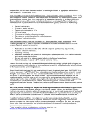 44
consent forms and document consent or reasons for declining to consent as appropriate (either on the
medical record or forensic report forms).
Seek consent for medical evaluation and treatment in a language that the patient understands. Follow facility
policy for seeking patients’ consent for medical evaluation and treatment. Any written medical consent forms
developed for the purpose of the exam may need to be reviewed and approved by facility administration.
Documentation on consent for medical evaluation and treatment becomes part of the medical record.
Informed consent of patients for medical evaluation and treatment typically is needed for the following:
• General medical care.
• Pregnancy testing and care.
• Testing and prophylaxis for STIs.
• HIV prophylaxis.
• Photographs, including colposcopic images.
• Permission to contact the patient for medical purposes.
• Release of medical information.
Seek consent for evidence collection and release in a language that the patient understands. Follow
jurisdictional procedure for obtaining informed consent for the exam and evidence collection. Informed
consent of patients typically is needed for:
• Notification to law enforcement or other authority (depends upon reporting requirements).
• Evidence collection and release.
• Toxicology screening.
• Release of information and evidence to criminal justice system personnel, SART/SARRT members,
and partnering service providers.
• Contact with patients for reasons related to their criminal sexual assault case.
• Patient notification in case of a DNA match or additional victims.
Patients should be informed that data without patient identity can be collected from the report for health and
forensic purposes by health authorities or other qualified persons with a valid educational or scientific interest
for demographic and/or epidemiologic studies.
Responders should coordinate efforts to seek patients’ consent. On a jurisdictional level, SART/SARRTs (or
involved responders if a SART/SARRT does not exist) can identify all procedures where consent is needed
during the exam process. They can make sure appropriate written consent forms are developed as well as
procedures for requesting verbal and written consent. They should determine which responder has the
knowledge needed to provide patients with information about each procedure and consider from whom
patients might feel the most comfortable receiving this information. For example, while each responder may
provide discipline-specific information to patients, advocates may provide a broad overview of all
components of the exam process. Checklists that clarify discipline-specific roles in obtaining consent may be
useful.
Make sure policies exist to guide the process of seeking informed consent from specific populations.
In order to provide informed consent, patients should be able to weigh the risks and benefits of different
treatment and evidence collection options. It is always important for examiners to assess patients’ ability and
legal capacity to provide informed consent.86
Providers should be aware of jurisdictional laws governing the
ability of specific populations to provide consent (e.g. minors, individuals with cognitive disabilities, etc.).
In addition, facilities should have internal policies based on applicable jurisdictional statutes governing
consent for treatment of vulnerable adult patients. The medical provider will generally need to assess
whether the patient has the cognitive capacity to give consent for the examination, and, if not, the provider
should follow these internal policies and jurisdictional statutes. Policies should include procedures to
86
Drawn partially from L. Ledray, SANE Development and Operation Guide, 2000, p.82.
http://www.ojp.usdoj.gov/ovc/publications/infores/sane/saneguide.pdf.
 