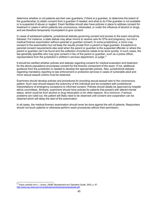 45
determine whether or not patients are their own guardians; if there is a guardian, to determine the extent of
the guardianship; to obtain consent from a guardian if needed; and what to do if the guardian is not available
or is suspected of abuse or neglect. Exam facilities should also have policies in place to address consent for
treatment in cases in which patients are unconscious, intoxicated, or under the influence of alcohol or drugs,
and are therefore temporarily incompetent to give consent.
In cases of adolescent patients, jurisdictional statutes governing consent and access to the exam should be
followed. For instance, a state statute may allow minors to receive care for STIs and pregnancy, but not a
medical forensic examination without parental or guardian consent. In some jurisdictions, a minor may
consent to the examination but not keep the results private from a parent or legal guardian. Exceptions to
parental consent requirements also exist when the parent or guardian is the suspected offender or where the
parent or guardian can’t be found and the collection of evidence needs to be done quickly. In such cases, the
law generally specifies who may give consent in lieu of the parent or guardian, such as a police officer,
representative from the jurisdiction’s children’s services department, or judge.87
It should be clarified whether policies and statutes regarding consent for medical evaluation and treatment
for the above populations encompass consent for the forensic component of the exam. If not, additional
guidance from the jurisdiction is needed to develop the appropriate policies. Also, jurisdictional statutes
regarding mandatory reporting to law enforcement or protective services in cases of vulnerable adult and
minor sexual assault victims must be observed.
Examiners should develop policies and procedures for providing sexual assault care to the unconscious
patient. Such care should respect the autonomy of the individual and be consistent with jurisdictional
interpretations of emergency exceptions to informed consent. Policies should ideally be approved by hospital
ethics committees. Similarly, examiners should have policies for patients that present with altered mental
status, which could be from alcohol or drug intoxication or for other reasons. At a minimum, if serious
problems are ruled out, the patient will likely need to be observed until consent and cooperation can be
obtained which will delay the start of the examination.
In all cases, the medical forensic examination should never be done against the will of patients. Responders
should not touch patients or otherwise perform exam procedures without their permission.
87
Drawn partially from L. Ledray, SANE Development and Operation Guide, 2000, p. 97.
http://www.ojp.usdoj.gov/ovc/publications/infores/sane/saneguide.pdf.
 