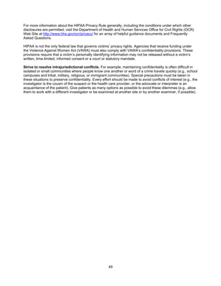 49
For more information about the HIPAA Privacy Rule generally, including the conditions under which other
disclosures are permitted, visit the Department of Health and Human Services Office for Civil Rights (OCR)
Web Site at http://www.hhs.gov/ocr/privacy/ for an array of helpful guidance documents and Frequently
Asked Questions.
HIPAA is not the only federal law that governs victims’ privacy rights. Agencies that receive funding under
the Violence Against Women Act (VAWA) must also comply with VAWA’s confidentiality provisions. These
provisions require that a victim’s personally identifying information may not be released without a victim’s
written, time-limited, informed consent or a court or statutory mandate.
Strive to resolve intrajurisdictional conflicts. For example, maintaining confidentiality is often difficult in
isolated or small communities where people know one another or word of a crime travels quickly (e.g., school
campuses and tribal, military, religious, or immigrant communities). Special precautions must be taken in
these situations to preserve confidentiality. Every effort should be made to avoid conflicts of interest (e.g., the
investigator is the cousin of the suspect or the health care provider, or the advocate or interpreter is an
acquaintance of the patient). Give patients as many options as possible to avoid these dilemmas (e.g., allow
them to work with a different investigator or be examined at another site or by another examiner, if possible).
 