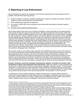 51
5. Reporting to Law Enforcement
Recommendations at a glance for jurisdictions and individual responding to the sexual assault victims to
facilitate victim-sensitive reporting practices:
• Except in situations covered by mandatory reporting laws, patients, not health care workers, make the
decision to report a sexual assault to law enforcement
• Inform patients about reporting consequences.
• As a result of VAWA 2005, many jurisdictions have implemented alternatives to standard reporting
procedures.
• Promote a victim-centered reporting process.
Many sexual assault victims who come to health care facilities or other exam sites for the medical forensic
exam choose to report the assault to law enforcement. Reporting provides the criminal justice system with
the opportunity to offer immediate protection to the victim, collect evidence from all crime scenes, investigate
the case, prosecute it if there is sufficient evidence, and hold the offender accountable for crimes committed.
Given the danger that sex offenders pose to the community, reporting can serve as a first step in efforts to
stop them from reoffending. Equally important, reporting gives the justice system the chance to encourage
victims to seek assistance to address their needs, identify patterns of sexual violence in the jurisdiction, and
educate the public about such patterns. Service providers should discuss all reporting options with victims
and the pros and cons of each, including the fact that delayed reporting may be detrimental to the
prosecution of an offender. Victims need to know that even if they are not ready to report at the time of the
exam, the best way to preserve their option to report later is to have the exam performed. Information should
be provided in a language victims understand.
Some victims, however, are unable to make a decision about whether they want to report or be involved in
the criminal justice system in the immediate aftermath of an assault. Pressuring these victims to report may
discourage their future involvement. Yet, they can benefit from support and advocacy, treatment, and
information that focuses on their well-being. Recognizing that traumatic injuries heal and evidence on their
bodies is lost as time passes and that they may report at a later date, victims can also be encouraged to
have the medical forensic exam conducted. Victims who are recipients of compassionate and appropriate
care at the time of the exam are more likely to cooperate with law enforcement and prosecution in the future.
Except in situations covered by mandatory reporting laws, patients, not health care workers, make
the decision to report a sexual assault to law enforcement. Health care workers in some jurisdictions are
bound by law to report some or all forms of sexual assault, regardless of patients’ wishes.92
In the remaining
jurisdictions, no report should be made without the consent of patients. (Exceptions typically include cases
involving vulnerable adults and minors victimized by caretakers or other authority figures). All involved health
care providers should be aware of the reporting requirements in the jurisdiction in which they work.
In jurisdictions in which mandatory reporting by health care personnel is required, patients should be
informed of the legal obligations of health care personnel, what triggers a mandatory report, that a report is
being made, and the contents of the report. Patients should understand that even if health care personnel
make a mandatory report, they are not obligated to talk with law enforcement officials93
92
Some jurisdictions mandate reporting for some or all violent crimes, requiring health care workers to notify law enforcement in cases
involving a gunshot or knife wound, strangulation/choking, or other serious bodily injury. They vary, however, in whether they require
acts of sexual violence without serious physical injuries to be reported. Health care personnel should be aware that these reporting laws
may come into conflict with military policy allowing for restricted reporting for victims in the military.
93
Some victims may fear possible consequences of reporting (e.g., retaliation by offenders; rejection by family members and friends;
being discriminated against if they are males). Victims may have these and other fears because they are from populations with differing
sexual orientations or gender identities, or they are from racially or otherwise oppressed groups; they are inmates; or they fear being
deported or refused citizenship (in the case of recent immigrants and refugees). Some recent immigrants or refugees may fear law
enforcement because of past experiences of oppression by authorities in their countries of origin. In addition, many victims are not
willing to deal with the humiliation, loss of privacy, and negativity they perceive would accompany reporting, an investigation, and
prosecution. If an intimate partner or a family member committed the assault, victims may also be concerned about the consequences of
 