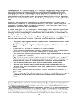 52
States are required, as a condition of eligibility for STOP Violence Against Women Formula Grant funds, to
allow victims to receive examinations and to have the examinations paid for regardless of the level of
participation of victims in the criminal justice process. Documentation and evidence collected could be
invaluable to the investigation and prosecution if patients should report at a later date, which often occurs.
Patients also have the right to receive medical care for assault-related injuries and concerns, regardless of
their decision to report and/or have evidence collected, although the state is not required to pay for medical
care.
Jurisdictions need to consider the challenges of storing evidence in cases where victims go through the
medical forensic exam but opt not to participate with the criminal justice process. In some communities, it is a
challenge to find adequate space to hold evidence in cases where a report has not been made. For more
information on this topic, see B.6. Evidence Integrity.
In addition, under VAWA 2005 as a condition of STOP Formula Grant funding, states must also certify that
law enforcement officers, prosecutors, and other government officials do not ask or require victims of sex
offenses to submit to polygraph exams or other truth telling devices as a condition for proceeding with the
investigation or prosecution of the offense.
Inform patients about reporting consequences. Prior to making a decision about reporting, patients need
information about issues related to reporting. For example, they should be informed of the following:
• The process of reporting the sexual assault to law enforcement and the information that will typically
be requested from the victim.
• Procedures dealing with reporting in the jurisdictional protocol for immediate response to sexual
assault.
• Whether health care personnel are mandated by law to report the assault.
• The fact that the report will trigger an investigation. Depending upon the results of the investigation,
the case may be referred to the prosecutor, and the prosecutor may file charges.
• The purposes of the exam and how documented injuries as well as evidence gathered could be used
during investigation and prosecution.
• Types of evidence (beyond that found on patients) that may be gathered during an investigation.94
• The fact that delays in reporting, especially extended ones, can result in loss of evidence and may
negatively affect the ability of the criminal justice system to investigate and prosecute a case.95
• Practices regarding prosecution of sexual assault victims for unrelated criminal charges.
• The right to accept or decline exam procedures and the possible consequences of declining.
• The right to copies of any communication or report issued to law enforcement and procedures for
accessing such data.
• Policies related to payment for the exam, evidence collection, and medical care, whether or not a
report is made.
• Policies on collecting/holding evidence in cases where patients are undecided about reporting, and,
if evidence can be collected with no report, the amount of time they have to make a reporting
decision.
prosecution on their families (e.g., loss of income, employment, profession, attorney fees, and childcare costs) and being blamed for
“tearing the families apart.” Incest victims may be deterred from reporting because offender registries might indirectly identify them.
94
For example, other evidence may be found on the suspect’s bodies and clothing, at the locations of actual assaults, and locations
victims went to immediately after the assaults.
95
Prompt reporting can facilitate a thorough investigation. Collecting evidence from patients is but one piece of investigative information
gathering. Other investigative activities may include, but are not limited to, identifying and collecting evidence from all crime scenes;
identifying, apprehending, and interviewing suspects; interviewing witnesses (both eyewitnesses and persons to whom victims initially
disclose); obtaining search warrants as needed (e.g., to search for drugs that might have been used to facilitate an assault or for
evidence used during an assault such as clothing, ropes, or condoms). Investigative activities depend on the specifics of each case.
 