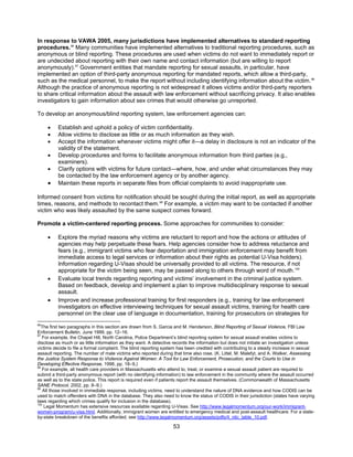 53
In response to VAWA 2005, many jurisdictions have implemented alternatives to standard reporting
procedures.96
Many communities have implemented alternatives to traditional reporting procedures, such as
anonymous or blind reporting. These procedures are used when victims do not want to immediately report or
are undecided about reporting with their own name and contact information (but are willing to report
anonymously).97
Government entities that mandate reporting for sexual assaults, in particular, have
implemented an option of third-party anonymous reporting for mandated reports, which allow a third-party,
such as the medical personnel, to make the report without including identifying information about the victim.98
Although the practice of anonymous reporting is not widespread it allows victims and/or third-party reporters
to share critical information about the assault with law enforcement without sacrificing privacy. It also enables
investigators to gain information about sex crimes that would otherwise go unreported.
To develop an anonymous/blind reporting system, law enforcement agencies can:
• Establish and uphold a policy of victim confidentiality.
• Allow victims to disclose as little or as much information as they wish.
• Accept the information whenever victims might offer it—a delay in disclosure is not an indicator of the
validity of the statement.
• Develop procedures and forms to facilitate anonymous information from third parties (e.g.,
examiners).
• Clarify options with victims for future contact—where, how, and under what circumstances they may
be contacted by the law enforcement agency or by another agency.
• Maintain these reports in separate files from official complaints to avoid inappropriate use.
Informed consent from victims for notification should be sought during the initial report, as well as appropriate
times, reasons, and methods to recontact them.99
For example, a victim may want to be contacted if another
victim who was likely assaulted by the same suspect comes forward.
Promote a victim-centered reporting process. Some approaches for communities to consider:
• Explore the myriad reasons why victims are reluctant to report and how the actions or attitudes of
agencies may help perpetuate these fears. Help agencies consider how to address reluctance and
fears (e.g., immigrant victims who fear deportation and immigration enforcement may benefit from
immediate access to legal services or information about their rights as potential U-Visa holders).
Information regarding U-Visas should be universally provided to all victims. The resource, if not
appropriate for the victim being seen, may be passed along to others through word of mouth.100
• Evaluate local trends regarding reporting and victims’ involvement in the criminal justice system.
Based on feedback, develop and implement a plan to improve multidisciplinary response to sexual
assault.
• Improve and increase professional training for first responders (e.g., training for law enforcement
investigators on effective interviewing techniques for sexual assault victims, training for health care
personnel on the clear use of language in documentation, training for prosecutors on strategies for
96
The first two paragraphs in this section are drawn from S. Garcia and M. Henderson, Blind Reporting of Sexual Violence, FBI Law
Enforcement Bulletin, June 1999, pp. 12–16.
97
For example, the Chapel Hill, North Carolina, Police Department’s blind reporting system for sexual assault enables victims to
disclose as much or as little information as they want. A detective records the information but does not initiate an investigation unless
victims decide to file a formal complaint. The blind reporting system has been credited with contributing to a steady increase in sexual
assault reporting. The number of male victims who reported during that time also rose. (K. Littel, M. Malefyt, and A. Walker, Assessing
the Justice System Response to Violence Against Women: A Tool for Law Enforcement, Prosecution, and the Courts to Use in
Developing Effective Response, 1998, pp. 18–9.)
98
For example, all health care providers in Massachusetts who attend to, treat, or examine a sexual assault patient are required to
submit a third-party anonymous report (with no identifying information) to law enforcement in the community where the assault occurred
as well as to the state police. This report is required even if patients report the assault themselves. (Commonwealth of Massachusetts
SANE Protocol, 2002, pp. 8–9.)
99
All those involved in immediate response, including victims, need to understand the nature of DNA evidence and how CODIS can be
used to match offenders with DNA in the database. They also need to know the status of CODIS in their jurisdiction (states have varying
laws regarding which crimes qualify for inclusion in the database).
100
Legal Momentum has extensive resources available regarding U-Visas. See http://www.legalmomentum.org/our-work/immigrant-
women-program/u-visa.html. Additionally, immigrant women are entitled to emergency medical and post-assault healthcare. For a state-
by-state breakdown of the benefits afforded, see http://www.legalmomentum.org/assets/pdfs/4_nilc_table_10.pdf.
 