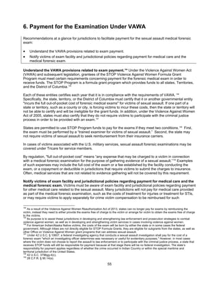 55
6. Payment for the Examination Under VAWA
Recommendations at a glance for jurisdictions to facilitate payment for the sexual assault medical forensic
exam:
• Understand the VAWA provisions related to exam payment.
• Notify victims of exam facility and jurisdictional policies regarding payment for medical care and the
medical forensic exam.
Understand the VAWA provisions related to exam payment.104
Under the Violence Against Women Act
(VAWA) and subsequent legislation, grantees of the STOP Violence Against Women Formula Grant
Program must meet certain requirements concerning payment for the forensic medical exam in order to
receive funds. The STOP Program is a formula grant program which provides funds to all states, Territories,
and the District of Columbia.105
Each of these entities certifies each year that it is in compliance with the requirements of VAWA. 106
Specifically, the state, territory, or the District of Columbia must certify that it or another governmental entity
"incurs the full out-of-pocket cost of forensic medical exams" for victims of sexual assault. If one part of a
state or territory, such as a county or city, is forcing victims to incur these costs, then the state or territory will
not be able to certify and will be ineligible for the grant funds. In addition, under the Violence Against Women
Act of 2005, states must also certify that they do not require victims to participate with the criminal justice
process in order to be provided with an exam.107
States are permitted to use STOP Program funds to pay for the exams if they meet two conditions.108
First,
the exam must be performed by a “trained examiner for victims of sexual assault.” Second, the state may
not require victims of sexual assault to seek reimbursement from their insurance carriers.
In cases of victims associated with the U.S. military services, sexual assault forensic examinations may be
covered under Tricare for service members.
By regulation, "full out-of-pocket cost” means “any expense that may be charged to a victim in connection
with a medical forensic examination for the purpose of gathering evidence of a sexual assault.”109
Examples
of such expenses may include the full cost of the exam or a fee established by the facility conducting the
exam, or a copayment or deductible in jurisdictions that require victims to submit the charges to insurance.
Often, medical services that are not related to evidence gathering will not be covered by this requirement.
Notify victims of exam facility and jurisdictional policies regarding payment for medical care and the
medical forensic exam. Victims must be aware of exam facility and jurisdictional policies regarding payment
for other medical care related to the sexual assault. Many jurisdictions will not pay for medical care provided
as part of the medical forensic examination, such as the costs of treatment for injuries or treatment for STIs,
or may require victims to apply separately for crime victim compensation to be reimbursed for such
104
As a result of the Violence Against Women Reauthorization Act of 2013, states can no longer pay for exams by reimbursing the
victim, instead they need to either provide the exams free of charge to the victim or arrange for victim to obtain the exams free of charge
to the victims.
105
Its purpose is to assist these jurisdictions in developing and strengthening law enforcement and prosecution strategies to combat
violence against women, as well as in developing and strengthening victim services in cases involving violence against women.
106
For American Indian/Alaska Native victims, the costs of the exam will be born by either the state or in some cases the federal
government. Although tribes are not directly eligible for STOP Formula Grants, they are eligible for subgrants from the states, as well as
other Office on Violence Against Women grant programs that can address sexual assault.
107
Under 42 U.S.C. § 10607, a federal investigating agency that conducts a sexual assault investigation shall pay for the cost of a
forensic exam "which an investigating officer determines was necessary or useful for evidentiary purposes." However, in most cases
where the victim does not choose to report the assault to law enforcement or to participate with the criminal justice process, a state that
receives STOP funds will still be responsible for payment because at that stage there will be no federal investigation. The state’s
responsibility for payment applies regardless of whether the crime occurred in Indian Country or within the special maritime and
territorial jurisdiction of the United States.
108
42 U.S.C. 3796gg-4(c).
109
28 C.F.R. § 90.14(a).
 