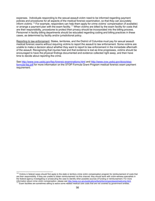 56
expenses. Individuals responding to the sexual assault victim need to be informed regarding payment
policies and procedures for all aspects of the medical forensic examination, so that they can accurately
inform victims.110
For example, responders can help them apply for crime victims’ compensation (if available)
or arrange a payment plan with the exam facility.111
When victims are billed by the exam facility for costs that
are their responsibility, procedures to protect their privacy should be incorporated into the billing process.
Personnel in facility billing departments should be educated regarding coding and billing practices in these
cases, as determined by facility and/or jurisdictional policy.
Reporting to law enforcement. States, territories, and the District of Columbia must pay for sexual assault
medical forensic exams without requiring victims to report the assault to law enforcement. Some victims are
unable to make a decision about whether they want to report to law enforcement in the immediate aftermath
of the assault. Recognizing that injuries heal and that evidence is lost as time progresses, victims should be
encouraged to have the physical findings documented and evidence collected right away, and then have
time to decide about reporting the crime.
See http://www.ovw.usdoj.gov/faq-forensic-examinations.html and http://www.ovw.usdoj.gov/docs/stop-
formula-faq.pdf for more information on the STOP Formula Grant Program medical forensic exam payment
requirement.
110
Victims in federal cases should first apply to the state or territory crime victim compensation program for reimbursement of costs that
are their responsibility. If they are unable to obtain reimbursement via this channel, they should work with victim-witness specialists in
the federal agency investigating or prosecuting the case to identify other possible sources of funding or reimbursement. For more
information about crime victim compensation, please see http://www.ovc.gov/publications/factshts/compandassist/welcome.html.
111
Exam facilities are sometimes willing to waive some related medical care costs that are not covered by government entities.
 
