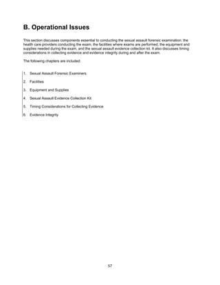 57
B. Operational Issues
This section discusses components essential to conducting the sexual assault forensic examination: the
health care providers conducting the exam, the facilities where exams are performed, the equipment and
supplies needed during the exam, and the sexual assault evidence collection kit. It also discusses timing
considerations in collecting evidence and evidence integrity during and after the exam.
The following chapters are included:
1. Sexual Assault Forensic Examiners
2. Facilities
3. Equipment and Supplies
4. Sexual Assault Evidence Collection Kit
5. Timing Considerations for Collecting Evidence
6. Evidence Integrity
 