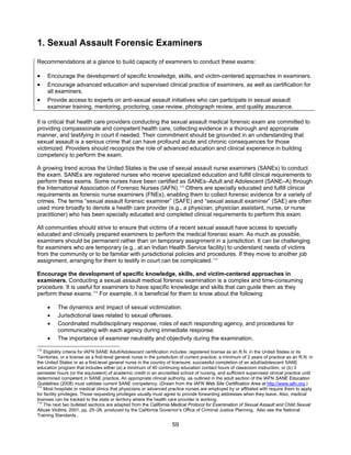 59
1. Sexual Assault Forensic Examiners
Recommendations at a glance to build capacity of examiners to conduct these exams:
• Encourage the development of specific knowledge, skills, and victim-centered approaches in examiners.
• Encourage advanced education and supervised clinical practice of examiners, as well as certification for
all examiners.
• Provide access to experts on anti-sexual assault initiatives who can participate in sexual assault
examiner training, mentoring, proctoring, case review, photograph review, and quality assurance.
It is critical that health care providers conducting the sexual assault medical forensic exam are committed to
providing compassionate and competent health care, collecting evidence in a thorough and appropriate
manner, and testifying in court if needed. Their commitment should be grounded in an understanding that
sexual assault is a serious crime that can have profound acute and chronic consequences for those
victimized. Providers should recognize the role of advanced education and clinical experience in building
competency to perform the exam.
A growing trend across the United States is the use of sexual assault nurse examiners (SANEs) to conduct
the exam. SANEs are registered nurses who receive specialized education and fulfill clinical requirements to
perform these exams. Some nurses have been certified as SANEs–Adult and Adolescent (SANE–A) through
the International Association of Forensic Nurses (IAFN).112
Others are specially educated and fulfill clinical
requirements as forensic nurse examiners (FNEs), enabling them to collect forensic evidence for a variety of
crimes. The terms “sexual assault forensic examiner” (SAFE) and “sexual assault examiner” (SAE) are often
used more broadly to denote a health care provider (e.g., a physician, physician assistant, nurse, or nurse
practitioner) who has been specially educated and completed clinical requirements to perform this exam.
All communities should strive to ensure that victims of a recent sexual assault have access to specially
educated and clinically prepared examiners to perform the medical forensic exam. As much as possible,
examiners should be permanent rather than on temporary assignment in a jurisdiction. It can be challenging
for examiners who are temporary (e.g., at an Indian Health Service facility) to understand needs of victims
from the community or to be familiar with jurisdictional policies and procedures. If they move to another job
assignment, arranging for them to testify in court can be complicated.113
Encourage the development of specific knowledge, skills, and victim-centered approaches in
examiners. Conducting a sexual assault medical forensic examination is a complex and time-consuming
procedure. It is useful for examiners to have specific knowledge and skills that can guide them as they
perform these exams.114
For example, it is beneficial for them to know about the following:
• The dynamics and impact of sexual victimization.
• Jurisdictional laws related to sexual offenses.
• Coordinated multidisciplinary response, roles of each responding agency, and procedures for
communicating with each agency during immediate response.
• The importance of examiner neutrality and objectivity during the examination.
112
Eligibility criteria for IAFN SANE Adult/Adolescent certification includes: registered license as an R.N. in the United States or its
Territories, or a license as a first-level general nurse in the jurisdiction of current practice; a minimum of 2 years of practice as an R.N. in
the United States or as a first-level general nurse in the country of licensure; successful completion of an adult/adolescent SANE
education program that includes either (a) a minimum of 40 continuing education contact hours of classroom instruction, or (b) 3
semester hours (or the equivalent) of academic credit in an accredited school of nursing, and sufficient supervised clinical practice until
determined competent in SANE practice. An appropriate clinical authority, as outlined in the adult section of the IAFN SANE Education
Guidelines (2008) must validate current SANE competency. (Drawn from the IAFN Web Site Certification Area at http://www.iafn.org.)
113
Most hospitals or medical clinics that physicians or advanced practice nurses are employed by or affiliated with require them to apply
for facility privileges. Those requesting privileges usually must agree to provide forwarding addresses when they leave. Also, medical
licenses can be tracked to the state or territory where the health care provider is working.
114
The next two bulleted sections are adapted from the California Medical Protocol for Examination of Sexual Assault and Child Sexual
Abuse Victims, 2001, pp. 25–26, produced by the California Governor’s Office of Criminal Justice Planning. Also see the National
Training Standards..
 