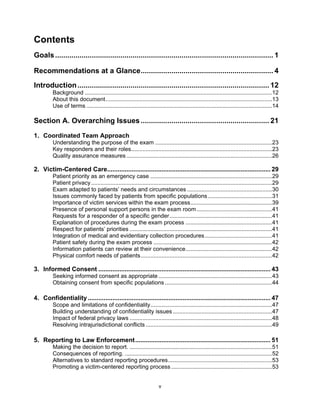 v
Contents
Goals........................................................................................................... 1
Recommendations at a Glance................................................................. 4
Introduction.............................................................................................. 12
Background .....................................................................................................................12
About this document........................................................................................................13
Use of terms ....................................................................................................................14
Section A. Overarching Issues............................................................... 21
1. Coordinated Team Approach
Understanding the purpose of the exam .........................................................................23
Key responders and their roles........................................................................................23
Quality assurance measures...........................................................................................26
2. Victim-Centered Care............................................................................................. 29
Patient priority as an emergency case ............................................................................29
Patient privacy.................................................................................................................29
Exam adapted to patients’ needs and circumstances .....................................................30
Issues commonly faced by patients from specific populations ........................................31
Importance of victim services within the exam process...................................................39
Presence of personal support persons in the exam room ...............................................41
Requests for a responder of a specific gender................................................................41
Explanation of procedures during the exam process ......................................................41
Respect for patients’ priorities .........................................................................................41
Integration of medical and evidentiary collection procedures..........................................41
Patient safety during the exam process ..........................................................................42
Information patients can review at their convenience......................................................42
Physical comfort needs of patients..................................................................................42
3. Informed Consent .................................................................................................. 43
Seeking informed consent as appropriate.......................................................................43
Obtaining consent from specific populations...................................................................44
4. Confidentiality........................................................................................................ 47
Scope and limitations of confidentiality............................................................................47
Building understanding of confidentiality issues..............................................................47
Impact of federal privacy laws .........................................................................................48
Resolving intrajurisdictional conflicts...............................................................................49
5. Reporting to Law Enforcement............................................................................. 51
Making the decision to report. .........................................................................................51
Consequences of reporting. ............................................................................................52
Alternatives to standard reporting procedures.................................................................53
Promoting a victim-centered reporting process ...............................................................53
 