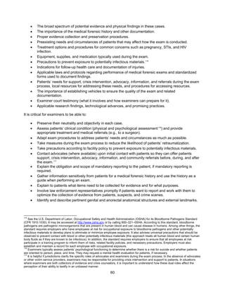 60
• The broad spectrum of potential evidence and physical findings in these cases.
• The importance of the medical forensic history and other documentation.
• Proper evidence collection and preservation procedures.
• Preexisting needs and circumstances of patients that may affect how the exam is conducted.
• Treatment options and procedures for common concerns such as pregnancy, STIs, and HIV
infection.
• Equipment, supplies, and medication typically used during the exam.
• Precautions to prevent exposure to potentially infectious materials.115
• Indications for follow-up health care and documentation of injuries.
• Applicable laws and protocols regarding performance of medical forensic exams and standardized
forms used to document findings.
• Patients’ needs for support, crisis intervention, advocacy, information, and referrals during the exam
process, local resources for addressing these needs, and procedures for accessing resources.
• The importance of establishing vehicles to ensure the quality of the exam and related
documentation.
• Examiner court testimony (what it involves and how examiners can prepare for it).
• Applicable research findings, technological advances, and promising practices.
It is critical for examiners to be able to:
• Preserve their neutrality and objectivity in each case.
• Assess patients’ clinical condition (physical and psychological assessment116
) and provide
appropriate treatment and medical referrals (e.g., to a surgeon).
• Adapt exam procedures to address patients’ needs and circumstances as much as possible.
• Take measures during the exam process to reduce the likelihood of patients’ retraumatization.
• Take precautions according to facility policy to prevent exposure to potentially infectious materials.
• Contact advocates (where available) upon initial contact with patients so they can offer patients
support, crisis intervention, advocacy, information, and community referrals before, during, and after
the exam.117
• Explain the obligation and scope of mandatory reporting to the patient, if mandatory reporting is
required.
• Gather information sensitively from patients for a medical forensic history and use the history as a
guide when performing an exam.
• Explain to patients what items need to be collected for evidence and for what purposes.
• Involve law enforcement representatives promptly if patients want to report and work with them to
optimize the collection of evidence from patients, suspects, and crime scenes.
• Identify and describe pertinent genital and anorectal anatomical structures and external landmarks.
115
See the U.S. Department of Labor, Occupational Safety and Health Administration (OSHA) for its Bloodborne Pathogens Standard
(CFR 1910.1030). It may be accessed at http://www.osha.gov or by calling 800–321–0SHA. According to this standard, bloodborne
pathogens are pathogenic microorganisms that are present in human blood and can cause disease in humans. Among other things, the
standard requires employers who have employees at risk for occupational exposure to bloodborne pathogens and other potentially
infectious materials to develop plans to eliminate or minimize employee exposure. It also advises universal precautions that should be
observed to prevent contact with blood or other potentially infectious materials (this approach treats all human blood and certain human
body fluids as if they are known to be infectious). In addition, the standard requires employers to ensure that all employees at risk
participate in a training program to inform them of risks, related facility policies, and necessary precautions. Employers must also
establish and maintain a record for each employee with occupational exposure.
116
Examiners typically assess patients’ psychological functioning to determine whether there is a risk for suicide and whether patients
are oriented to person, place, and time. They may request a mental health evaluation for patients, if necessary.
117
It is helpful if jurisdictions clarify the specific roles of advocates and examiners during the exam process. In the absence of advocates
or other victim service providers, examiners may be responsible for providing crisis intervention and support to patients. In situations
where examiners are both collectors of evidence and crisis counselors, it is important to understand how these dual roles affect the
perception of their ability to testify in an unbiased manner.
 