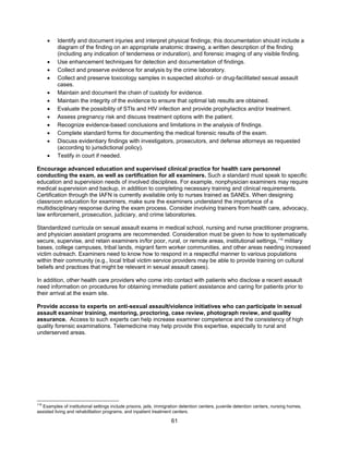 61
• Identify and document injuries and interpret physical findings; this documentation should include a
diagram of the finding on an appropriate anatomic drawing, a written description of the finding
(including any indication of tenderness or induration), and forensic imaging of any visible finding.
• Use enhancement techniques for detection and documentation of findings.
• Collect and preserve evidence for analysis by the crime laboratory.
• Collect and preserve toxicology samples in suspected alcohol- or drug-facilitated sexual assault
cases.
• Maintain and document the chain of custody for evidence.
• Maintain the integrity of the evidence to ensure that optimal lab results are obtained.
• Evaluate the possibility of STIs and HIV infection and provide prophylactics and/or treatment.
• Assess pregnancy risk and discuss treatment options with the patient.
• Recognize evidence-based conclusions and limitations in the analysis of findings.
• Complete standard forms for documenting the medical forensic results of the exam.
• Discuss evidentiary findings with investigators, prosecutors, and defense attorneys as requested
(according to jurisdictional policy).
• Testify in court if needed.
Encourage advanced education and supervised clinical practice for health care personnel
conducting the exam, as well as certification for all examiners. Such a standard must speak to specific
education and supervision needs of involved disciplines. For example, nonphysician examiners may require
medical supervision and backup, in addition to completing necessary training and clinical requirements.
Certification through the IAFN is currently available only to nurses trained as SANEs. When designing
classroom education for examiners, make sure the examiners understand the importance of a
multidisciplinary response during the exam process. Consider involving trainers from health care, advocacy,
law enforcement, prosecution, judiciary, and crime laboratories.
Standardized curricula on sexual assault exams in medical school, nursing and nurse practitioner programs,
and physician assistant programs are recommended. Consideration must be given to how to systematically
secure, supervise, and retain examiners in/for poor, rural, or remote areas, institutional settings,118
military
bases, college campuses, tribal lands, migrant farm worker communities, and other areas needing increased
victim outreach. Examiners need to know how to respond in a respectful manner to various populations
within their community (e.g., local tribal victim service providers may be able to provide training on cultural
beliefs and practices that might be relevant in sexual assault cases).
In addition, other health care providers who come into contact with patients who disclose a recent assault
need information on procedures for obtaining immediate patient assistance and caring for patients prior to
their arrival at the exam site.
Provide access to experts on anti-sexual assault/violence initiatives who can participate in sexual
assault examiner training, mentoring, proctoring, case review, photograph review, and quality
assurance. Access to such experts can help increase examiner competence and the consistency of high
quality forensic examinations. Telemedicine may help provide this expertise, especially to rural and
underserved areas.
118
Examples of institutional settings include prisons, jails, immigration detention centers, juvenile detention centers, nursing homes,
assisted living and rehabilitation programs, and inpatient treatment centers.
 