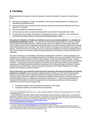 63
2. Facilities
Recommendations at a glance to build the capacity of health care facilities to respond to sexual assault
cases:
• Recognize the obligation of health care facilities to serve sexual assault patients in a culturally and
linguistically appropriate manner.
• Ensure that exams are conducted at sites served by examiners with advanced education and clinical
experience, if possible.
• Explore possibilities for optimal site locations.
• Communities may wish to consider developing basic requirements for designated exam sites.
• If a transfer from one health care facility to a designated exam site is necessary, use a protocol that
minimizes time delays and loss of evidence and addresses patients’ needs.
Recognize the obligation of health care facilities to serve sexual assault patients in a culturally and
linguistically appropriate manner.119
It is essential that all sexual assault patients who present to health
care facilities be thoroughly evaluated. Treating injuries alone is not sufficient in these cases. Staff who
examine these patients must be educated and clinically prepared to collect evidence and document findings
while maintaining the chain of custody. They should be able to coordinate crisis intervention and support for
patients, as well as provide STI evaluation and care, pregnancy assessment, and discuss treatment options.
They must be aware of and follow jurisdictional reporting policies, and be able to provide court testimony if
necessary.
The Joint Commission on Accreditation of Healthcare Organizations (JCAHO)120
requires emergency and
ambulatory care facilities to have established policies for identifying and assessing possible victims of sexual
assault. It also requires staff to be trained on these policies. As part of the assessment process, JCAHO
requires these facilities to define their responsibilities related to the collection and preservation of evidentiary
materials.121
Sexual assault examiner programs are helping many health care facilities to carry out these
requirements. Facilities should also familiarize themselves with the federal Emergency Medical Treatment
and Active Labor Act (EMTALA), which has provisions pertaining to the ability of hospitals to turn away
patients with emergency medical conditions.122
Ensure that exams are conducted at sites served by examiners with advanced education and clinical
experience, if possible. Some jurisdictions designate specific facilities as exam locations because they
employ or have ready access to specially educated and clinically prepared examiners, as well as the
necessary space, equipment, supplies, and policies to facilitate the exam process. Jurisdictions may rely on
examiner programs to serve multiple exam sites within a specific area.123
Communities can benefit from
designated exam facilities and examiner programs that use specially educated and clinically prepared
examiners to conduct the exam because they:
• Increase the quality of care for patients and attention to their needs.
• Increase the likelihood of a state-of-the-art examination.
119
This and the next paragraph were drawn from L. Ledray, Evidence Collection and Care of the Sexual Assault Survivor: The SANE-
SART Response, 2001, p. 1.
120
JCAHO standards for accreditation address a health care organization’s level of performance in specific areas—not just what the
organization is capable of doing, but what it actually does. The standards set forth maximum achievable performance expectations for
activities that affect the quality of care. These standards are developed in consultation with health care experts, providers, measurement
experts, purchasers, and consumers, and usually are updated every 2 years. (Drawn from
http://www.jointcommission.org/standards_information/standards.aspx).
121
The JCAHO requirements are discussed at
http://www.mincava.umn.edu/documents/commissioned/2forensicevidence/2forensicevidence.html.
122
42 U.S.C. § 1395dd. See http://www.emtala.com for more information about EMTALA.
123
A mobile examiner program may be based in a health care facility—in addition to providing services at that facility, it also may
contract with other exam sites to provide services as requested. Such a program may also be independent, with administrative offices
only, and solely contract with exam sites to provide examiner services.
 