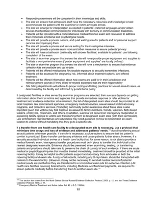 65
• Responding examiners will be competent in their knowledge and skills.
• The site will ensure that admissions staff have the necessary resources and knowledge to best
accommodate the patient until the examiner or victim advocate arrives.
• The site will arrange for interpretation as needed in patients’ preferred languages and/or obtain
devices that facilitate communication for individuals with sensory or communication disabilities.
• Patients will be provided with a comprehensive medical forensic exam and resources to address
their immediate emotional and psychological needs.
• The site will provide a private, secure, and quiet waiting area for patients and for personal support
persons accompanying them.
• The site will provide a private and secure setting for the investigative interview.
• The site will provide a private exam room and other measures to assure patients’ privacy.
• The site will have a bathroom (preferably with shower facilities) available for patients’ use following
completion of the exam.
• The site or examiner program that serves the site will have/provide proper equipment and supplies to
facilitate a comprehensive exam (“proper equipment and supplies” are locally defined).
• The site or examiner program that serves the site will have a mechanism to ensure that evidence
collection kits are available and up to date.
• Patients will be offered medications for possible exposure to sexually transmitted infections.
• Patients will be assessed for pregnancy risk, informed about treatment options, and offered
treatment.
• Patients will be offered information about how exams are paid for in their jurisdiction and
reimbursement sources (if they exist) for related expenses that are their responsibility.
• Site billing departments will adhere to proper coding and billing practices for sexual assault cases, as
determined by the facility and informed by jurisdictional policy.
If designated facilities or sites served by examiner programs are selected, their success depends on getting
information about them to victims and agencies that provide immediate response or refer victims for
treatment and evidence collection. At a minimum, the list of designated exam sites should be provided to all
local hospitals, law enforcement agencies, emergency medical services, sexual assault victim advocacy
programs, and protective services. Promoting community public awareness about these sites is also
important given that victims may first disclose an assault to family members, friends, teachers, faith-based
leaders, employers, coworkers, and others. In addition, success will depend on interagency cooperation in
explaining facility options to victims and transporting them to designated exam sites (with their permission).
Law enforcement representatives and advocates may need guidance on how to recommend an exam
location to victims without mandating that they go to a specific site.
If a transfer from one health care facility to a designated exam site is necessary, use a protocol that
minimizes time delays and loss of evidence and addresses patients’ needs.130
Avoid transferring sexual
assault patients whenever possible. If transfer is necessary, explore options to ensure that the patient’s
comfort is prioritized. Every transfer can destroy evidence and cause patients further stress. However, if a
sexually assaulted individual arrives at a health care facility that, for some reason, is not able to provide a
medical forensic exam, interagency transfer procedures must be in place to transfer that individual to the
nearest designated exam site. Evidence should be preserved when examining, treating, or transferring
patients and providers should take care to preserve the chain of custody of such evidence. If there are acute
medical or psychological injuries that must be treated immediately, treatment should be provided at the initial
receiving facility. It may be helpful to offer patients support and advocacy from advocates at both the
receiving facility and exam site. A copy of all records, including any X-rays taken, should be transported with
patients to the exam facility. (However, it may not be necessary to send all medical records if patients’
medical needs are met before they are transferred to a nonmedical exam site for evidence collection.) All
health care facilities receiving federal funds, including Medicare and Medicaid payments, are required to
screen patients medically before transferring them to another exam site.131
130
This section was drawn from the North Dakota Sexual Assault Evidence Collection Protocol, 2005, p. 12, and the Texas Evidence
Collection Protocol, 1998, p. 14.
131
Emergency Medical Treatment and Active Labor Act, 42 U.S.C. 1395dd.
 