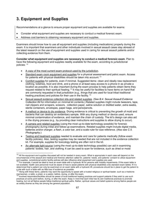 67
3. Equipment and Supplies
Recommendations at a glance to ensure proper equipment and supplies are available for exams:
• Consider what equipment and supplies are necessary to conduct a medical forensic exam.
• Address cost barriers to obtaining necessary equipment and supplies.
Examiners should know how to use all equipment and supplies (including medications) properly during the
exam. It is important that examiners and other individuals involved in sexual assault cases stay abreast of
the latest research on the use of equipment and supplies used in caring for sexual assault patients and/or
collecting evidence from them.
Consider what equipment and supplies are necessary to conduct a medical forensic exam. Plan to
have the following equipment and supplies readily available for the exam, according to jurisdictional
policies: 132
• A copy of the most current exam protocol used by the jurisdiction.
• Standard exam room equipment and supplies for a physical assessment and pelvic exam. Access
for patients with physical disabilities should be taken into account.133
• Comfort supplies for patients, even if minimal. Suggested items: clean and ideally new replacement
clothing, toiletries, food and drink, and a phone or at least easy access to a phone in as private a
location as possible. It is also important during the exam process to help patients obtain items they
request related to their spiritual healing.134
It may be useful for facilities to have items on hand that
are commonly requested in that jurisdiction (e.g., things that are used for local tribal traditional
healing practices) and policies for their use in the facility.135
• Sexual assault evidence collection kits and related supplies. (See B.4. Sexual Assault Evidence
Collection Kit for information on minimal kit contents.) Related supplies might include tweezers, tape,
nail clippers and scrapers, scissors, collection paper, saline solution or distilled water, extra swabs,
sterile containers, envelopes, paper bags, and pens/pencils.
• A method or device to dry evidence. Drying evidence is critical to preventing the growth of mold and
bacteria that can destroy an evidentiary sample. With any drying method or device used, ensure
minimal contamination of evidence, and maintain the chain of custody. The kit’s design can also aid
in the drying process (e.g., by providing clear instructions and supplies to allow drying to occur).
• A camera and related supplies (using the most up-to-date technology possible) for forensic
photography during initial and follow-up examinations. Related supplies might include digital media,
batteries and/or charger, a flash, a color bar, and a scale ruler for size reference. (Also see C.5.
Photography.)
• Testing and treatment supplies needed to evaluate and care for patients medically (follow exam
facility policies). Also, testing supplies may be needed that are not included in the evidence collection
kit. For example, supplies for toxicology testing are often not in the kit.
• An alternate light source (using the most up-to-date technology possible) can aid in examining
patients’ bodies, hair, and clothing. It can be used to scan for evidence, such as dried or moist
132
All the equipment and supplies discussed will not be needed in every exam. What is appropriate in each case will depend on the
circumstances of the assault and medical and forensic attention called for, patients’ needs, and patients’ consent to utilize equipment
and supplies. Jurisdictional and/or facility policies will also influence what equipment and supplies are used.
133
For example, it would be ideal to have an exam table with a hydraulic lift for persons with mobility impairments. If this exam table is
not available, health care personnel must be aware of how to assist patients with physical disabilities onto standard exam tables. If it is
determined that a patient can only be examined on an exam table with a hydraulic lift, procedures should be in place to get the patient to
a site with such a table with as little loss of evidence as possible.
134
Along with these items, patients may want the opportunity to speak with a trusted religious or spiritual leader, such as a medicine
man/woman, a rabbi, a priest, or a pastor, before, during, or after the exam.
135
Involved responders/facilities should be aware of local traditional healing practices and support patients if they wish to use such
practices at some point before, during, or after the exam. Keep in mind that each tribe has its own traditional practices to promote
healing, but not all Native people follow traditional spiritual paths. Rather, spiritual values and belief systems among Native people are
as widely diverse as they are among the general population.
 
