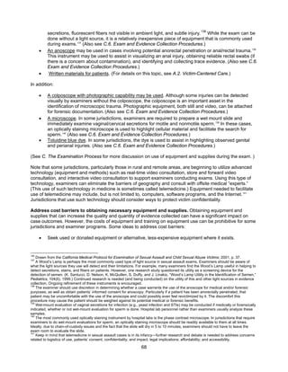 68
secretions, fluorescent fibers not visible in ambient light, and subtle injury.136
While the exam can be
done without a light source, it is a relatively inexpensive piece of equipment that is commonly used
during exams.137
(Also see C.6. Exam and Evidence Collection Procedures.)
• An anoscope may be used in cases involving potential anorectal penetration or anal/rectal trauma.138
This instrument may be used to assist in visualizing an anal injury, obtaining reliable rectal swabs (if
there is a concern about contamination), and identifying and collecting trace evidence. (Also see C.6.
Exam and Evidence Collection Procedures.)
• Written materials for patients. (For details on this topic, see A.2. Victim-Centered Care.)
In addition:
• A colposcope with photographic capability may be used. Although some injuries can be detected
visually by examiners without the colposcope, the colposcope is an important asset in the
identification of microscopic trauma. Photographic equipment, both still and video, can be attached
for forensic documentation.(Also see C.6. Exam and Evidence Collection Procedures.)
• A microscope. In some jurisdictions, examiners are required to prepare a wet mount slide and
immediately examine vaginal/cervical secretions for motile and nonmotile sperm.139
In these cases,
an optically staining microscope is used to highlight cellular material and facilitate the search for
sperm.140
(Also see C.6. Exam and Evidence Collection Procedures.)
• Toluidine blue dye. In some jurisdictions, the dye is used to assist in highlighting observed genital
and perianal injuries. (Also see C.6. Exam and Evidence Collection Procedures.)
(See C. The Examination Process for more discussion on use of equipment and supplies during the exam. )
Note that some jurisdictions, particularly those in rural and remote areas, are beginning to utilize advanced
technology (equipment and methods) such as real-time video consultation, store and forward video
consultation, and interactive video consultation to support examiners conducting exams. Using this type of
technology, examiners can eliminate the barriers of geography and consult with offsite medical “experts.”
(This use of such technology in medicine is sometimes called telemedicine.) Equipment needed to facilitate
use of telemedicine may include, but is not limited to, computers, software programs, and the Internet.141
Jurisdictions that use such technology should consider ways to protect victim confidentiality.
Address cost barriers to obtaining necessary equipment and supplies. Obtaining equipment and
supplies that can increase the quality and quantity of evidence collected can have a significant impact on
case outcomes. However, the costs of equipment and training on equipment use can be prohibitive for some
jurisdictions and examiner programs. Some ideas to address cost barriers:
• Seek used or donated equipment or alternative, less-expensive equipment where it exists.
136
Drawn from the California Medical Protocol for Examination of Sexual Assault and Child Sexual Abuse Victims, 2001, p. 37.
137
A Wood’s Lamp is perhaps the most commonly used type of light source in sexual assault exams. Examiners should be aware of
what the light sources they use will detect and their limitations. For example, many examiners find the Wood’s Lamp useful in helping to
detect secretions, stains, and fibers on patients. However, one research study questioned its utility as a screening device for the
detection of semen. (K. Santucci, D. Nelson, K. McQuillen, S. Duffy, and J. Linakis, “Wood’s Lamp Utility in the Identification of Semen,”
Pediatrics, 104(6), 1999.) Continued research is needed (and being conducted) on the utility of this and other light sources in evidence
collection. Ongoing refinement of these instruments is encouraged.
138
The examiner should use discretion in determining whether a case warrants the use of the anoscope for medical and/or forensic
purposes, as well as obtain patients’ informed consent for anoscopy. Particularly if a patient has been anorectally penetrated, that
patient may be uncomfortable with the use of the anoscope and could possibly even feel revictimized by it. The discomfort this
procedure may cause the patient should be weighed against its potential medical or forensic benefits.
139
Wet-mount evaluation of vaginal secretions for infection (e.g., yeast infection and STIs) may be conducted if medically or forensically
indicated, whether or not wet-mount evaluation for sperm is done. Hospital lab personnel rather than examiners usually analyze these
samples.
140
The most commonly used optically staining instrument by hospital labs is the phase contrast microscope. In jurisdictions that require
examiners to do wet-mount evaluations for sperm, an optically staining microscope should be readily available to them at all times.
Ideally, due to chain-of-custody issues and the fact that the slide will dry in 5 to 10 minutes, examiners should not have to leave the
exam room to evaluate the slide.
141
Keep in mind that telemedicine in sexual assault cases is in its infancy—further research and debate is needed to address concerns
related to logistics of use, patients’ consent, confidentiality, and impact; legal implications; affordability; and accessibility.
 