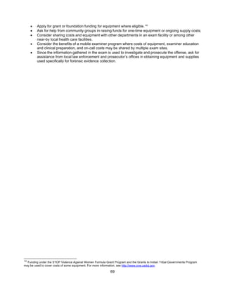 69
• Apply for grant or foundation funding for equipment where eligible.142
• Ask for help from community groups in raising funds for one-time equipment or ongoing supply costs;
• Consider sharing costs and equipment with other departments in an exam facility or among other
near-by local health care facilities.
• Consider the benefits of a mobile examiner program where costs of equipment, examiner education
and clinical preparation, and on-call costs may be shared by multiple exam sites.
• Since the information gathered in the exam is used to investigate and prosecute the offense, ask for
assistance from local law enforcement and prosecutor’s offices in obtaining equipment and supplies
used specifically for forensic evidence collection.
142
Funding under the STOP Violence Against Women Formula Grant Program and the Grants to Indian Tribal Governments Program
may be used to cover costs of some equipment. For more information, see http://www.ovw.usdoj.gov.
 