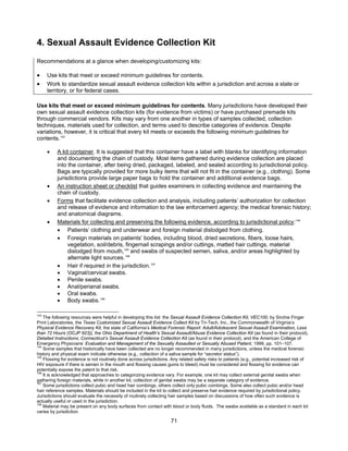 71
4. Sexual Assault Evidence Collection Kit
Recommendations at a glance when developing/customizing kits:
• Use kits that meet or exceed minimum guidelines for contents.
• Work to standardize sexual assault evidence collection kits within a jurisdiction and across a state or
territory, or for federal cases.
Use kits that meet or exceed minimum guidelines for contents. Many jurisdictions have developed their
own sexual assault evidence collection kits (for evidence from victims) or have purchased premade kits
through commercial vendors. Kits may vary from one another in types of samples collected, collection
techniques, materials used for collection, and terms used to describe categories of evidence. Despite
variations, however, it is critical that every kit meets or exceeds the following minimum guidelines for
contents.143
• A kit container. It is suggested that this container have a label with blanks for identifying information
and documenting the chain of custody. Most items gathered during evidence collection are placed
into the container, after being dried, packaged, labeled, and sealed according to jurisdictional policy.
Bags are typically provided for more bulky items that will not fit in the container (e.g., clothing). Some
jurisdictions provide large paper bags to hold the container and additional evidence bags.
• An instruction sheet or checklist that guides examiners in collecting evidence and maintaining the
chain of custody.
• Forms that facilitate evidence collection and analysis, including patients’ authorization for collection
and release of evidence and information to the law enforcement agency; the medical forensic history;
and anatomical diagrams.
• Materials for collecting and preserving the following evidence, according to jurisdictional policy:144
• Patients’ clothing and underwear and foreign material dislodged from clothing.
• Foreign materials on patients’ bodies, including blood, dried secretions, fibers, loose hairs,
vegetation, soil/debris, fingernail scrapings and/or cuttings, matted hair cuttings, material
dislodged from mouth,145
and swabs of suspected semen, saliva, and/or areas highlighted by
alternate light sources.146
• Hair if required in the jurisdiction.147
• Vaginal/cervical swabs.
• Penile swabs.
• Anal/perianal swabs.
• Oral swabs.
• Body swabs.148
143
The following resources were helpful in developing this list: the Sexual Assault Evidence Collection Kit, VEC100, by Sirchie Finger
Print Laboratories, the Texas Customized Sexual Assault Evidence Collect Kit by Tri-Tech, Inc., the Commonwealth of Virginia’s
Physical Evidence Recovery Kit, the state of California’s Medical Forensic Report: Adult/Adolescent Sexual Assault Examination, Less
than 72 Hours (OCJP 923)), the Ohio Department of Health’s Sexual Assault/Abuse Evidence Collection Kit (as found in their protocol),
Detailed Instructions; Connecticut’s Sexual Assault Evidence Collection Kit (as found in their protocol), and the American College of
Emergency Physicians’ Evaluation and Management of the Sexually Assaulted or Sexually Abused Patient, 1999, pp. 101–107.
144
Some samples that historically have been collected are no longer recommended in many jurisdictions, unless the medical forensic
history and physical exam indicate otherwise (e.g., collection of a saliva sample for “secretor status”).
145
Flossing for evidence is not routinely done across jurisdictions. Any related safety risks to patients (e.g., potential increased risk of
HIV exposure if there is semen in the mouth and flossing causes gums to bleed) must be considered and flossing for evidence can
potentially expose the patent to that risk.
146
It is acknowledged that approaches to categorizing evidence vary. For example, one kit may collect external genital swabs when
gathering foreign materials, while in another kit, collection of genital swabs may be a separate category of evidence.
147
Some jurisdictions collect pubic and head hair combings, others collect only pubic combings. Some also collect pubic and/or head
hair reference samples. Materials should be included in the kit to collect and preserve hair evidence required by jurisdictional policy.
Jurisdictions should evaluate the necessity of routinely collecting hair samples based on discussions of how often such evidence is
actually useful or used in the jurisdiction.
148
Material may be present on any body surfaces from contact with blood or body fluids. The swabs available as a standard in each kit
varies by jurisdiction.
 