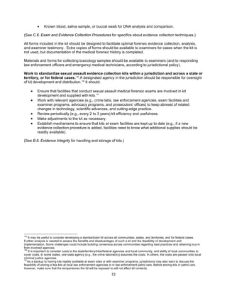 72
• Known blood, saliva sample, or buccal swab for DNA analysis and comparison.
(See C.6. Exam and Evidence Collection Procedures for specifics about evidence collection techniques.)
All forms included in the kit should be designed to facilitate optimal forensic evidence collection, analysis,
and examiner testimony. Extra copies of forms should be available to examiners for cases when the kit is
not used, but documentation of the medical forensic history is completed.
Materials and forms for collecting toxicology samples should be available to examiners (and to responding
law enforcement officers and emergency medical technicians, according to jurisdictional policy).
Work to standardize sexual assault evidence collection kits within a jurisdiction and across a state or
territory, or for federal cases.149
A designated agency in the jurisdiction should be responsible for oversight
of kit development and distribution.150
It should:
• Ensure that facilities that conduct sexual assault medical forensic exams are involved in kit
development and supplied with kits.151
• Work with relevant agencies (e.g., crime labs, law enforcement agencies, exam facilities and
examiner programs, advocacy programs, and prosecutors’ offices) to keep abreast of related
changes in technology, scientific advances, and cutting-edge practice.
• Review periodically (e.g., every 2 to 3 years) kit efficiency and usefulness.
• Make adjustments to the kit as necessary.
• Establish mechanisms to ensure that kits at exam facilities are kept up to date (e.g., if a new
evidence collection procedure is added, facilities need to know what additional supplies should be
readily available).
(See B.6. Evidence Integrity for handling and storage of kits.)
149
It may be useful to consider developing a standardized kit across all communities, states, and territories, and for federal cases.
Further analysis is needed to assess the benefits and disadvantages of such a kit and the feasibility of development and
implementation. Some challenges could include building consensus across communities regarding best practices and obtaining buy-in
from involved agencies.
150
It is important to consider costs to the state/territory/tribe/federal agencies and local community, and ability of local communities to
cover costs. In some states, one state agency (e.g., the crime laboratory) assumes the costs. In others, the costs are passed onto local
criminal justice agencies.
151
As a backup to having kits readily available at exam sites or with examiner programs, jurisdictions may also want to discuss the
feasibility of storing a few kits at local law enforcement agencies or in law enforcement patrol cars. Before storing kits in patrol cars,
however, make sure that the temperatures the kit will be exposed to will not affect kit contents.
 