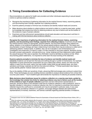 73
5. Timing Considerations for Collecting Evidence
Recommendations at a glance for health care providers and other individuals responding to sexual assault
victims to optimize evidence collection:
• Recognize the importance of gathering information for the medical forensic history, examining patients,
and documenting exam findings, separate from collecting evidence.
• Examine patients promptly to minimize loss of evidence and identify medical needs and concerns.
• Make decisions about whether to collect evidence and what to collect on a case-by-case basis, guided
by knowledge that outside time limits for obtaining evidence vary due to factors such as the location of
the evidence or type of sample collected.
• Examiners and law enforcement representatives should seek education and resources to aid them in
making well-informed decisions about evidence collection.
Recognize the importance of gathering information for the medical forensic history, examining
patients, and documenting exam findings, separate from collecting evidence. Examiners should obtain
the medical forensic history as appropriate, examine patients, and document findings when patients are
willing, whether or not evidence is gathered for the sexual assault evidence collection kit. The history and
documentation of exam findings can help in determining if and where there may be evidence to collect and in
addressing patients’ medical needs. In addition, they can be invaluable in and of themselves to an
investigation and prosecution if a report is made. It is also important to document patients’ demeanor during
the exam process using specific, concrete terms (e.g., crying, shaking) and their statements made related to
the assault because if the case is reported, this information could be admitted as evidence at trial. When
documenting patient statements, it is important to write down the exact wording of the statement.
Examine patients promptly to minimize the loss of evidence and identify medical needs and
concerns. Evidence can be lost from the body and clothing through a number of mechanisms. For example,
degradation of some seminal fluid components can occur within body orifices, semen can drain from the
vagina or wash from the mouth, sperm can lose motility, bodily fluids can get washed away, and dried
secretions and foreign materials can fall from the body and clothing.152
Prompt examination also helps to
quickly identify patients’ medical needs and concerns.
Due to the stability of DNA and sensitivity of tests, advancing DNA technologies also continue to extend time
limits. These technologies are even enabling forensic scientists to analyze stored evidence from crimes that
occurred years before.153
Such breakthroughs demonstrate the importance of collecting all possible evidence.
Make decisions about timeliness issues for evidence collection on a case-by-case basis, guided by
the knowledge that outside time limits for obtaining evidence vary due to factors such as the location
of the evidence or type of sample collected. Examiners and law enforcement representatives, in
particular, should be aware of the standard cutoff time for evidence collection in their jurisdictions, which is
typically indicated in instructions in evidence collection kits. But it is important to remember that evidence
collection beyond the cutoff point is conceivable and may be warranted in particular cases. In any case
where the utility of evidence collection is in question, encourage dialogue between law enforcement
representatives (if involved), examiners, and forensic scientists regarding potential benefits or limitations.
152
Paragraph drawn from the California Medical Protocol for Examination of Sexual Assault and Child Sexual Abuse Victims, 2001, p.
29.
153
When the evidence was initially collected after the assault, it was not of adequate quality to allow crime lab analysis using existing
technologies. See . T.S. Corey, A.R. Wetherton, P.J. Foncek, and D. Katz, Investigation of Time Interval for Recovery of Semen and
Spermatozoa from Female Internal Genitalia, from the Office of the Chief Medical Examiner, the Department of Pathology and
Laboratory Medi cine, University of Louisville School of Medicine, and the Kentucky State Police Forensic Science Laboratory. See also
K. A. Mayntz-Press, L.M. Sims, A. Hall, and J. Ballantyne, “Y-STR Profiling in Extended Interval (≥ 3days) Postcoital Cervicovaginal
Samples”, Journal of Forensic Sciences, V. 53, Issue 2, pp. 342–348, March, 2008.
 
