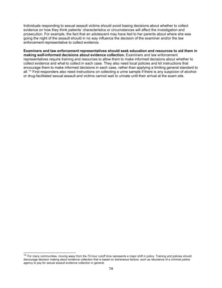 74
Individuals responding to sexual assault victims should avoid basing decisions about whether to collect
evidence on how they think patients’ characteristics or circumstances will affect the investigation and
prosecution. For example, the fact that an adolescent may have lied to her parents about where she was
going the night of the assault should in no way influence the decision of the examiner and/or the law
enforcement representative to collect evidence.
Examiners and law enforcement representatives should seek education and resources to aid them in
making well-informed decisions about evidence collection. Examiners and law enforcement
representatives require training and resources to allow them to make informed decisions about whether to
collect evidence and what to collect in each case. They also need local policies and kit instructions that
encourage them to make informed decisions in each case, rather than applying a limiting general standard to
all.154
First responders also need instructions on collecting a urine sample if there is any suspicion of alcohol-
or drug-facilitated sexual assault and victims cannot wait to urinate until their arrival at the exam site.
154
For many communities, moving away from the 72-hour cutoff time represents a major shift in policy. Training and policies should
discourage decision making about evidence collection that is based on extraneous factors, such as reluctance of a criminal justice
agency to pay for sexual assault evidence collection in general.
 