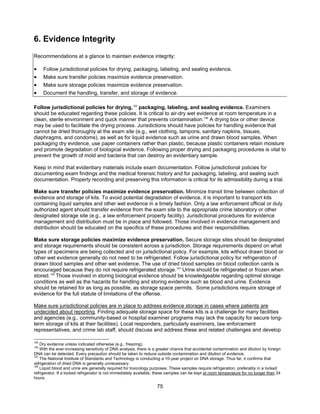 75
6. Evidence Integrity
Recommendations at a glance to maintain evidence integrity:
• Follow jurisdictional policies for drying, packaging, labeling, and sealing evidence.
• Make sure transfer policies maximize evidence preservation.
• Make sure storage policies maximize evidence preservation.
• Document the handling, transfer, and storage of evidence.
Follow jurisdictional policies for drying,155
packaging, labeling, and sealing evidence. Examiners
should be educated regarding these policies. It is critical to air-dry wet evidence at room temperature in a
clean, sterile environment and quick manner that prevents contamination.156
A drying box or other device
may be used to facilitate the drying process. Jurisdictions should have policies for handling evidence that
cannot be dried thoroughly at the exam site (e.g., wet clothing, tampons, sanitary napkins, tissues,
diaphragms, and condoms), as well as for liquid evidence such as urine and drawn blood samples. When
packaging dry evidence, use paper containers rather than plastic, because plastic containers retain moisture
and promote degradation of biological evidence. Following proper drying and packaging procedures is vital to
prevent the growth of mold and bacteria that can destroy an evidentiary sample.
Keep in mind that evidentiary materials include exam documentation. Follow jurisdictional policies for
documenting exam findings and the medical forensic history and for packaging, labeling, and sealing such
documentation. Properly recording and preserving this information is critical for its admissibility during a trial.
Make sure transfer policies maximize evidence preservation. Minimize transit time between collection of
evidence and storage of kits. To avoid potential degradation of evidence, it is important to transport kits
containing liquid samples and other wet evidence in a timely fashion. Only a law enforcement official or duly
authorized agent should transfer evidence from the exam site to the appropriate crime laboratory or other
designated storage site (e.g., a law enforcement property facility). Jurisdictional procedures for evidence
management and distribution must be in place and followed. Those involved in evidence management and
distribution should be educated on the specifics of these procedures and their responsibilities.
Make sure storage policies maximize evidence preservation. Secure storage sites should be designated
and storage requirements should be consistent across a jurisdiction. Storage requirements depend on what
types of specimens are being collected and on jurisdictional policy. For example, kits without drawn blood or
other wet evidence generally do not need to be refrigerated. Follow jurisdictional policy for refrigeration of
drawn blood samples and other wet evidence. The use of dried blood samples on blood collection cards is
encouraged because they do not require refrigerated storage.157
Urine should be refrigerated or frozen when
stored.158
Those involved in storing biological evidence should be knowledgeable regarding optimal storage
conditions as well as the hazards for handling and storing evidence such as blood and urine. Evidence
should be retained for as long as possible, as storage space permits. Some jurisdictions require storage of
evidence for the full statute of limitations of the offense.
Make sure jurisdictional policies are in place to address evidence storage in cases where patients are
undecided about reporting. Finding adequate storage space for these kits is a challenge for many facilities
and agencies (e.g., community-based or hospital examiner programs may lack the capacity for secure long-
term storage of kits at their facilities). Local responders, particularly examiners, law enforcement
representatives, and crime lab staff, should discuss and address these and related challenges and develop
155
Dry evidence unless indicated otherwise (e.g., freezing).
156
With the ever-increasing sensitivity of DNA analysis, there is a greater chance that accidental contamination and dilution by foreign
DNA can be detected. Every precaution should be taken to reduce outside contamination and dilution of evidence.
157
The National Institute of Standards and Technology is conducting a 10-year project on DNA storage. Thus far, it confirms that
refrigeration of dried DNA is generally unnecessary.
158
Liquid blood and urine are generally required for toxicology purposes. These samples require refrigeration, preferably in a locked
refrigerator. If a locked refrigerator is not immediately available, these samples can be kept at room temperature for no longer than 24
hours.
 