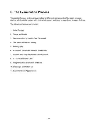 77
C. The Examination Process
This section focuses on the various medical and forensic components of the exam process,
starting with the initial contact with victims to the court testimony by examiners on exam findings.
The following chapters are included:
1. Initial Contact
2. Triage and Intake
3. Documentation by Health Care Personnel
4. The Medical Forensic History
5. Photography
6. Exam and Evidence Collection Procedures
7. Alcohol- and Drug-Facilitated Sexual Assault
8. STI Evaluation and Care
9. Pregnancy Risk Evaluation and Care
10. Discharge and Follow-up
11. Examiner Court Appearances
 