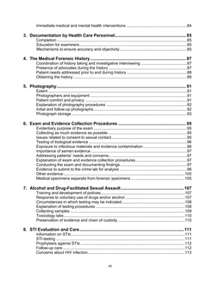 vii
Immediate medical and mental health interventions .......................................................84
3. Documentation by Health Care Personnel........................................................... 85
Completion ......................................................................................................................85
Education for examiners..................................................................................................85
Mechanisms to ensure accuracy and objectivity.............................................................85
4. The Medical Forensic History ............................................................................... 87
Coordination of history taking and investigative interviewing ..........................................87
Presence of advocates during the history .......................................................................87
Patient needs addressed prior to and during history .......................................................88
Obtaining the history........................................................................................................88
5. Photography........................................................................................................... 91
Extent ..............................................................................................................................91
Photographers and equipment ........................................................................................91
Patient comfort and privacy ............................................................................................91
Explanation of photography procedures .........................................................................92
Initial and follow-up photographs.....................................................................................92
Photograph storage.........................................................................................................93
6. Exam and Evidence Collection Procedures ........................................................ 95
Evidentiary purpose of the exam.....................................................................................95
Collecting as much evidence as possible........................................................................95
Issues related to consent to sexual contact.....................................................................95
Testing of biological evidence .........................................................................................96
Exposure to infectious materials and evidence contamination........................................96
Importance of semen evidence .......................................................................................97
Addressing patients’ needs and concerns.......................................................................97
Explanation of exam and evidence collection procedures...............................................97
Conducting the exam and documenting findings.............................................................97
Evidence to submit to the crime lab for analysis .............................................................98
Other evidence ..............................................................................................................105
Medical specimens separate from forensic specimens .................................................105
7. Alcohol and Drug-Facilitated Sexual Assault.................................................... 107
Training and development of policies............................................................................107
Response to voluntary use of drugs and/or alcohol ......................................................107
Circumstances in which testing may be indicated.........................................................108
Explanation of testing procedures .................................................................................108
Collecting samples ........................................................................................................109
Toxicology labs..............................................................................................................110
Preservation of evidence and chain of custody.............................................................110
8. STI Evaluation and Care...................................................................................... 111
Information on STIs .......................................................................................................111
STI testing .....................................................................................................................111
Prophylaxis against STIs...............................................................................................112
Follow-up care...............................................................................................................112
Concerns about HIV infection........................................................................................113
 