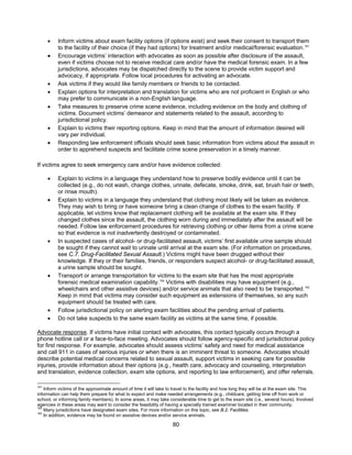 80
• Inform victims about exam facility options (if options exist) and seek their consent to transport them
to the facility of their choice (if they had options) for treatment and/or medical/forensic evaluation.161
• Encourage victims’ interaction with advocates as soon as possible after disclosure of the assault,
even if victims choose not to receive medical care and/or have the medical forensic exam. In a few
jurisdictions, advocates may be dispatched directly to the scene to provide victim support and
advocacy, if appropriate. Follow local procedures for activating an advocate.
• Ask victims if they would like family members or friends to be contacted.
• Explain options for interpretation and translation for victims who are not proficient in English or who
may prefer to communicate in a non-English language.
• Take measures to preserve crime scene evidence, including evidence on the body and clothing of
victims. Document victims’ demeanor and statements related to the assault, according to
jurisdictional policy.
• Explain to victims their reporting options. Keep in mind that the amount of information desired will
vary per individual.
• Responding law enforcement officials should seek basic information from victims about the assault in
order to apprehend suspects and facilitate crime scene preservation in a timely manner.
If victims agree to seek emergency care and/or have evidence collected:
• Explain to victims in a language they understand how to preserve bodily evidence until it can be
collected (e.g., do not wash, change clothes, urinate, defecate, smoke, drink, eat, brush hair or teeth,
or rinse mouth).
• Explain to victims in a language they understand that clothing most likely will be taken as evidence.
They may wish to bring or have someone bring a clean change of clothes to the exam facility. If
applicable, let victims know that replacement clothing will be available at the exam site. If they
changed clothes since the assault, the clothing worn during and immediately after the assault will be
needed. Follow law enforcement procedures for retrieving clothing or other items from a crime scene
so that evidence is not inadvertently destroyed or contaminated.
• In suspected cases of alcohol- or drug-facilitated assault, victims’ first available urine sample should
be sought if they cannot wait to urinate until arrival at the exam site. (For information on procedures,
see C.7. Drug-Facilitated Sexual Assault.) Victims might have been drugged without their
knowledge. If they or their families, friends, or responders suspect alcohol- or drug-facilitated assault,
a urine sample should be sought.
• Transport or arrange transportation for victims to the exam site that has the most appropriate
forensic medical examination capability.162
Victims with disabilities may have equipment (e.g.,
wheelchairs and other assistive devices) and/or service animals that also need to be transported.163
Keep in mind that victims may consider such equipment as extensions of themselves, so any such
equipment should be treated with care.
• Follow jurisdictional policy on alerting exam facilities about the pending arrival of patients.
• Do not take suspects to the same exam facility as victims at the same time, if possible.
Advocate response. If victims have initial contact with advocates, this contact typically occurs through a
phone hotline call or a face-to-face meeting. Advocates should follow agency-specific and jurisdictional policy
for first response. For example, advocates should assess victims’ safety and need for medical assistance
and call 911 in cases of serious injuries or when there is an imminent threat to someone. Advocates should
describe potential medical concerns related to sexual assault, support victims in seeking care for possible
injuries, provide information about their options (e.g., health care, advocacy and counseling, interpretation
and translation, evidence collection, exam site options, and reporting to law enforcement), and offer referrals.
161
Inform victims of the approximate amount of time it will take to travel to the facility and how long they will be at the exam site. This
information can help them prepare for what to expect and make needed arrangements (e.g., childcare, getting time off from work or
school, or informing family members). In some areas, it may take considerable time to get to the exam site (i.e., several hours). Involved
agencies in these areas may want to consider the feasibility of having a specially trained examiner located in their community.
162
Many jurisdictions have designated exam sites. For more information on this topic, see B.2. Facilities.
163
In addition, evidence may be found on assistive devices and/or service animals.
 