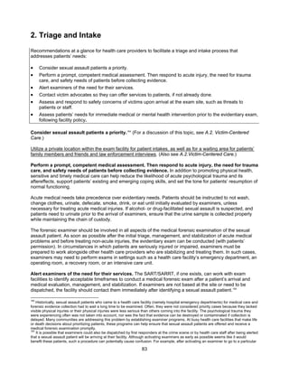 83
2. Triage and Intake
Recommendations at a glance for health care providers to facilitate a triage and intake process that
addresses patients’ needs:
• Consider sexual assault patients a priority.
• Perform a prompt, competent medical assessment. Then respond to acute injury, the need for trauma
care, and safety needs of patients before collecting evidence.
• Alert examiners of the need for their services.
• Contact victim advocates so they can offer services to patients, if not already done.
• Assess and respond to safety concerns of victims upon arrival at the exam site, such as threats to
patients or staff.
• Assess patients’ needs for immediate medical or mental health intervention prior to the evidentiary exam,
following facility policy.
Consider sexual assault patients a priority.164
(For a discussion of this topic, see A.2. Victim-Centered
Care.)
Utilize a private location within the exam facility for patient intakes, as well as for a waiting area for patients’
family members and friends and law enforcement interviews. (Also see A.2.Victim-Centered Care.)
Perform a prompt, competent medical assessment. Then respond to acute injury, the need for trauma
care, and safety needs of patients before collecting evidence. In addition to promoting physical health,
sensitive and timely medical care can help reduce the likelihood of acute psychological trauma and its
aftereffects, support patients’ existing and emerging coping skills, and set the tone for patients’ resumption of
normal functioning.
Acute medical needs take precedence over evidentiary needs. Patients should be instructed to not wash,
change clothes, urinate, defecate, smoke, drink, or eat until initially evaluated by examiners, unless
necessary for treating acute medical injuries. If alcohol- or drug-facilitated sexual assault is suspected, and
patients need to urinate prior to the arrival of examiners, ensure that the urine sample is collected properly
while maintaining the chain of custody.
The forensic examiner should be involved in all aspects of the medical forensic examination of the sexual
assault patient. As soon as possible after the initial triage, management, and stabilization of acute medical
problems and before treating non-acute injuries, the evidentiary exam can be conducted (with patients’
permission). In circumstances in which patients are seriously injured or impaired, examiners must be
prepared to work alongside other health care providers who are stabilizing and treating them. In such cases,
examiners may need to perform exams in settings such as a health care facility’s emergency department, an
operating room, a recovery room, or an intensive care unit.
Alert examiners of the need for their services. The SART/SARRT, if one exists, can work with exam
facilities to identify acceptable timeframes to conduct a medical forensic exam after a patient’s arrival and
medical evaluation, management, and stabilization. If examiners are not based at the site or need to be
dispatched, the facility should contact them immediately after identifying a sexual assault patient.165
164
Historically, sexual assault patients who came to a health care facility (namely hospital emergency departments) for medical care and
forensic evidence collection had to wait a long time to be examined. Often, they were not considered priority cases because they lacked
visible physical injuries or their physical injuries were less serious than others coming into the facility. The psychological trauma they
were experiencing often was not taken into account, nor was the fact that evidence can be destroyed or contaminated if collection is
delayed. Many communities are addressing this problem by establishing examiner programs. At busy health care facilities that make life
or death decisions about prioritizing patients, these programs can help ensure that sexual assault patients are offered and receive a
medical forensic examination promptly.
165
It is possible that examiners could also be dispatched by first responders at the crime scene or by health care staff after being alerted
that a sexual assault patient will be arriving at their facility. Although activating examiners as early as possible seems like it would
benefit these patients, such a procedure can potentially cause confusion. For example, after activating an examiner to go to a particular
 