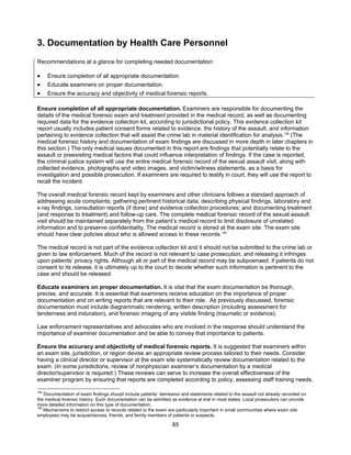 85
3. Documentation by Health Care Personnel
Recommendations at a glance for completing needed documentation:
• Ensure completion of all appropriate documentation.
• Educate examiners on proper documentation.
• Ensure the accuracy and objectivity of medical forensic reports.
Ensure completion of all appropriate documentation. Examiners are responsible for documenting the
details of the medical forensic exam and treatment provided in the medical record, as well as documenting
required data for the evidence collection kit, according to jurisdictional policy. This evidence collection kit
report usually includes patient consent forms related to evidence, the history of the assault, and information
pertaining to evidence collection that will assist the crime lab in material identification for analysis.168
(The
medical forensic history and documentation of exam findings are discussed in more depth in later chapters in
this section.) The only medical issues documented in this report are findings that potentially relate to the
assault or preexisting medical factors that could influence interpretation of findings. If the case is reported,
the criminal justice system will use the entire medical forensic record of the sexual assault visit, along with
collected evidence, photographs and video images, and victim/witness statements, as a basis for
investigation and possible prosecution. If examiners are required to testify in court, they will use the report to
recall the incident.
The overall medical forensic record kept by examiners and other clinicians follows a standard approach of
addressing acute complaints; gathering pertinent historical data; describing physical findings, laboratory and
x-ray findings, consultation reports (if done) and evidence collection procedures; and documenting treatment
(and response to treatment) and follow-up care. The complete medical forensic record of the sexual assault
visit should be maintained separately from the patient’s medical record to limit disclosure of unrelated
information and to preserve confidentiality. The medical record is stored at the exam site. The exam site
should have clear policies about who is allowed access to these records.169
The medical record is not part of the evidence collection kit and it should not be submitted to the crime lab or
given to law enforcement. Much of the record is not relevant to case prosecution, and releasing it infringes
upon patients’ privacy rights. Although all or part of the medical record may be subpoenaed, if patients do not
consent to its release, it is ultimately up to the court to decide whether such information is pertinent to the
case and should be released.
Educate examiners on proper documentation. It is vital that the exam documentation be thorough,
precise, and accurate. It is essential that examiners receive education on the importance of proper
documentation and on writing reports that are relevant to their role. As previously discussed, forensic
documentation must include diagrammatic rendering, written description (including assessment for
tenderness and induration), and forensic imaging of any visible finding (traumatic or evidence).
Law enforcement representatives and advocates who are involved in the response should understand the
importance of examiner documentation and be able to convey that importance to patients.
Ensure the accuracy and objectivity of medical forensic reports. It is suggested that examiners within
an exam site, jurisdiction, or region devise an appropriate review process tailored to their needs. Consider
having a clinical director or supervisor at the exam site systematically review documentation related to the
exam. (In some jurisdictions, review of nonphysician examiner’s documentation by a medical
director/supervisor is required.) These reviews can serve to increase the overall effectiveness of the
examiner program by ensuring that reports are completed according to policy, assessing staff training needs,
168
Documentation of exam findings should include patients’ demeanor and statements related to the assault not already recorded on
the medical forensic history. Such documentation can be admitted as evidence at trial in most states. Local prosecutors can provide
more detailed information on this type of documentation.
169
Mechanisms to restrict access to records related to the exam are particularly important in small communities where exam site
employees may be acquaintances, friends, and family members of patients or suspects.
 
