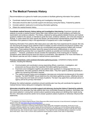 87
4. The Medical Forensic History
Recommendations at a glance for health care providers to facilitate gathering information from patients:
• Coordinate medical forensic history taking and investigative interviewing.
• Advocates should be able to provide support and advocacy during the history, if desired by patients.
• Consider patients’ needs prior to and during information gathering.
• Obtain the medical forensic history.
Coordinate medical forensic history taking and investigative interviewing. Examiners typically ask
patients to provide a medical forensic history after initial medical care for acute problems and before the
examination and evidence collection. This history, obtained by asking patients detailed forensic and medical
questions related to the assault, is intended to guide the exam, evidence collection, and crime lab analysis of
findings. In cases where the victim reports the assault, law enforcement representatives should also collect
information from patients to help in the apprehension of suspects and in case investigation.170
Gathering information from patients often takes place soon after they have experienced the assault. Not only
can discussing the assault cause patients to feel re-violated, but their emotional and physical condition may
make communication difficult. They may also be uncomfortable discussing personal matters with involved
responders. Those seeking information about the assault should work collaboratively to create an
information-gathering process that is as respectful to patients as possible and minimizes repetition of
questions.171
However, jurisdictions should consider the implications of the evolving law on hearsay
exceptions when determining the level and nature of coordination. See Appendix C for more information on
the relevant case law and how it relates to medical forensic examinations.
Promote a streamlined, victim-centered information-gathering process. Jurisdictions employ several
methods, including the following:
• Communication and coordination among responding officers, examiners, investigators, and
prosecutors as they go about their separate information-gathering processes.
• Examiners and investigators together ask patients basic questions in a language that she or he
understands. One asks questions while the others listen. They then speak to patients separately to
gather any remaining information required.
• The medical forensic history and investigative interviews are conducted simultaneously to the extent
feasible. The SART/SARRT should determine the information-gathering process, reflecting the best
use of resources and needs and consent of patients. The team may agree that a particular person or
agency will be the primary interviewer.172
Whatever the method selected, jurisdictions should carefully plan how they will coordinate the logistics of
medical forensic history taking and investigative interviewing.
Advocates should be able to provide support and advocacy during the history if desired by patients.
The presence of an advocate may help patients feel more comfortable answering questions. Advocates may
also assist patients in voicing their concerns about questions being asked and clarifying their needs during
this time. Advocates should be careful not to answer questions asked of patients or otherwise influence their
statements.
170
The website of the Violence Against Women Online Resources offers several resources on law enforcement investigation of sexual
assault crimes. See http://www.vaw.umn.edu/categories/2,8.
171
Some repetition of questions is likely to occur during the exam process.
172
Caution should be exercised if combining medical forensic history taking with investigative interviewing. At the time of such
information gathering, patients may not want to speak with law enforcement or be ready to go into the extensive details needed for
investigative purposes. Patients may withhold information from law enforcement representatives or not want to talk with them about
certain issues (e.g., their menstrual cycle or types of penetration). They might feel more comfortable talking to examiners in private
about these topics. There is also a concern about questioners asking questions outside of their realm of responsibility.
 